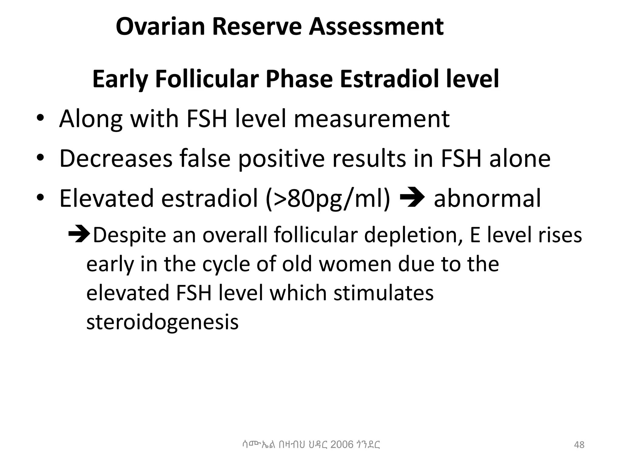 Ovarian Reserve Assessment
Early Follicular Phase Estradiol level
• Along with FSH level measurement
• Decreases false positive results in FSH alone
• Elevated estradiol (>80pg/ml)  abnormal
Despite an overall follicular depletion, E level rises
early in the cycle of old women due to the
elevated FSH level which stimulates
steroidogenesis
48
ሳሙኤል በዛብህ ህዳር 2006 ጎንደር
 