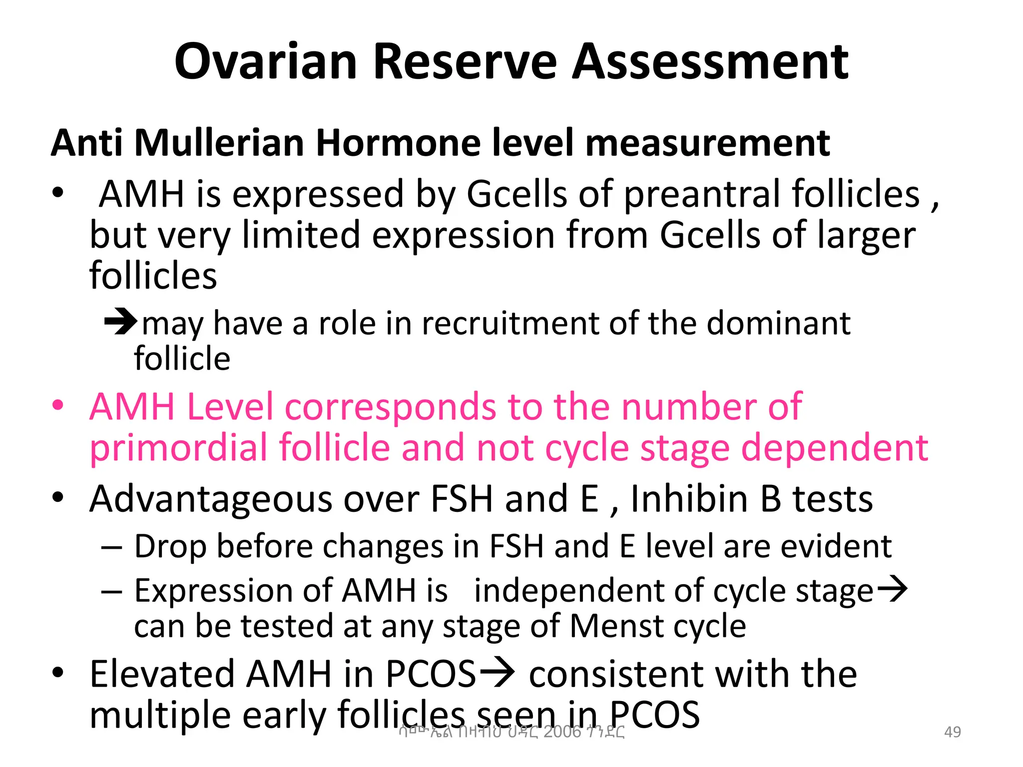 Ovarian Reserve Assessment
Anti Mullerian Hormone level measurement
• AMH is expressed by Gcells of preantral follicles ,
but very limited expression from Gcells of larger
follicles
may have a role in recruitment of the dominant
follicle
• AMH Level corresponds to the number of
primordial follicle and not cycle stage dependent
• Advantageous over FSH and E , Inhibin B tests
– Drop before changes in FSH and E level are evident
– Expression of AMH is independent of cycle stage
can be tested at any stage of Menst cycle
• Elevated AMH in PCOS consistent with the
multiple early follicles seen in PCOS
ሳሙኤል በዛብህ ህዳር 2006 ጎንደር 49
 