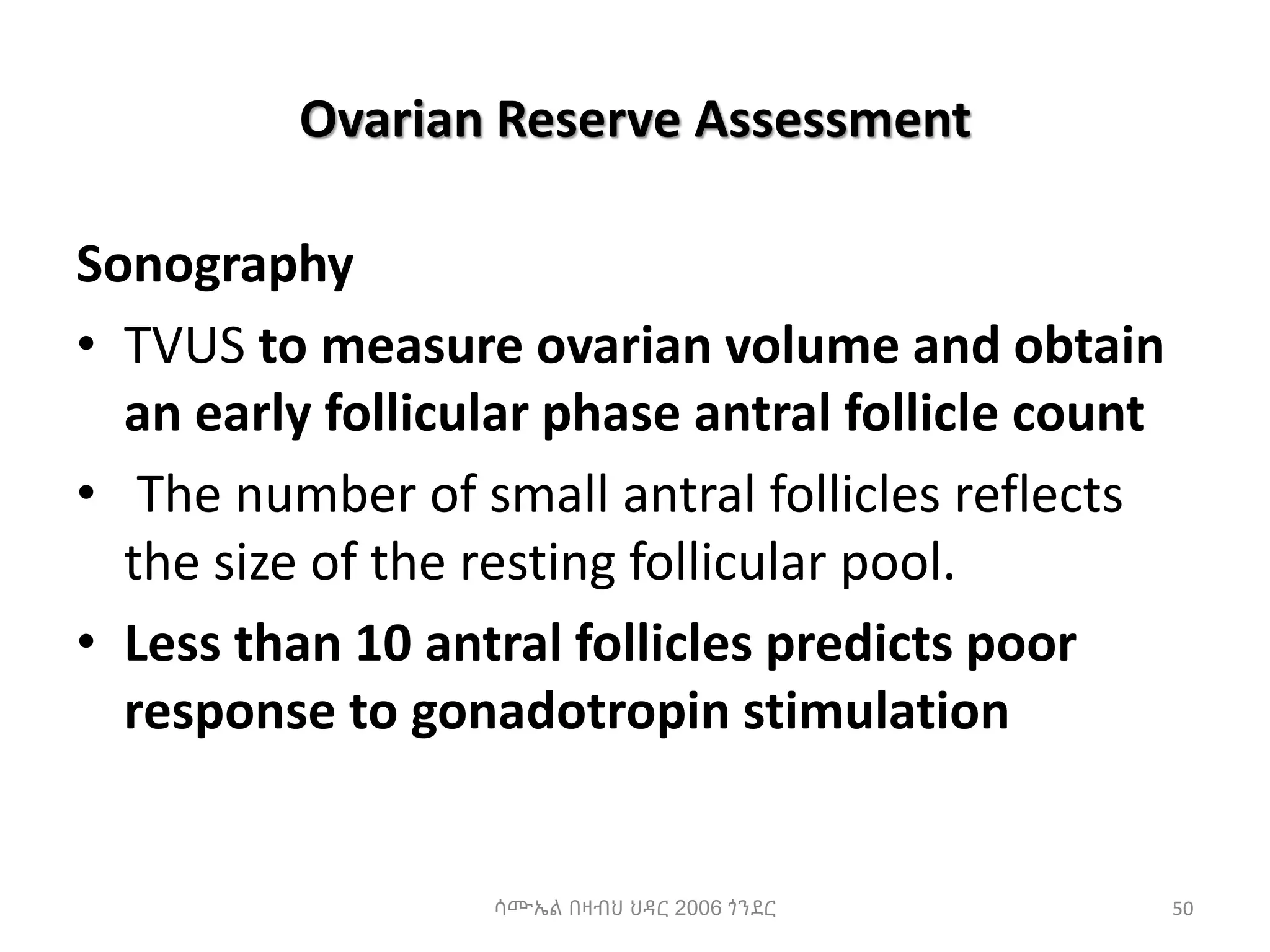Ovarian Reserve Assessment
Sonography
• TVUS to measure ovarian volume and obtain
an early follicular phase antral follicle count
• The number of small antral follicles reflects
the size of the resting follicular pool.
• Less than 10 antral follicles predicts poor
response to gonadotropin stimulation
50
ሳሙኤል በዛብህ ህዳር 2006 ጎንደር
 