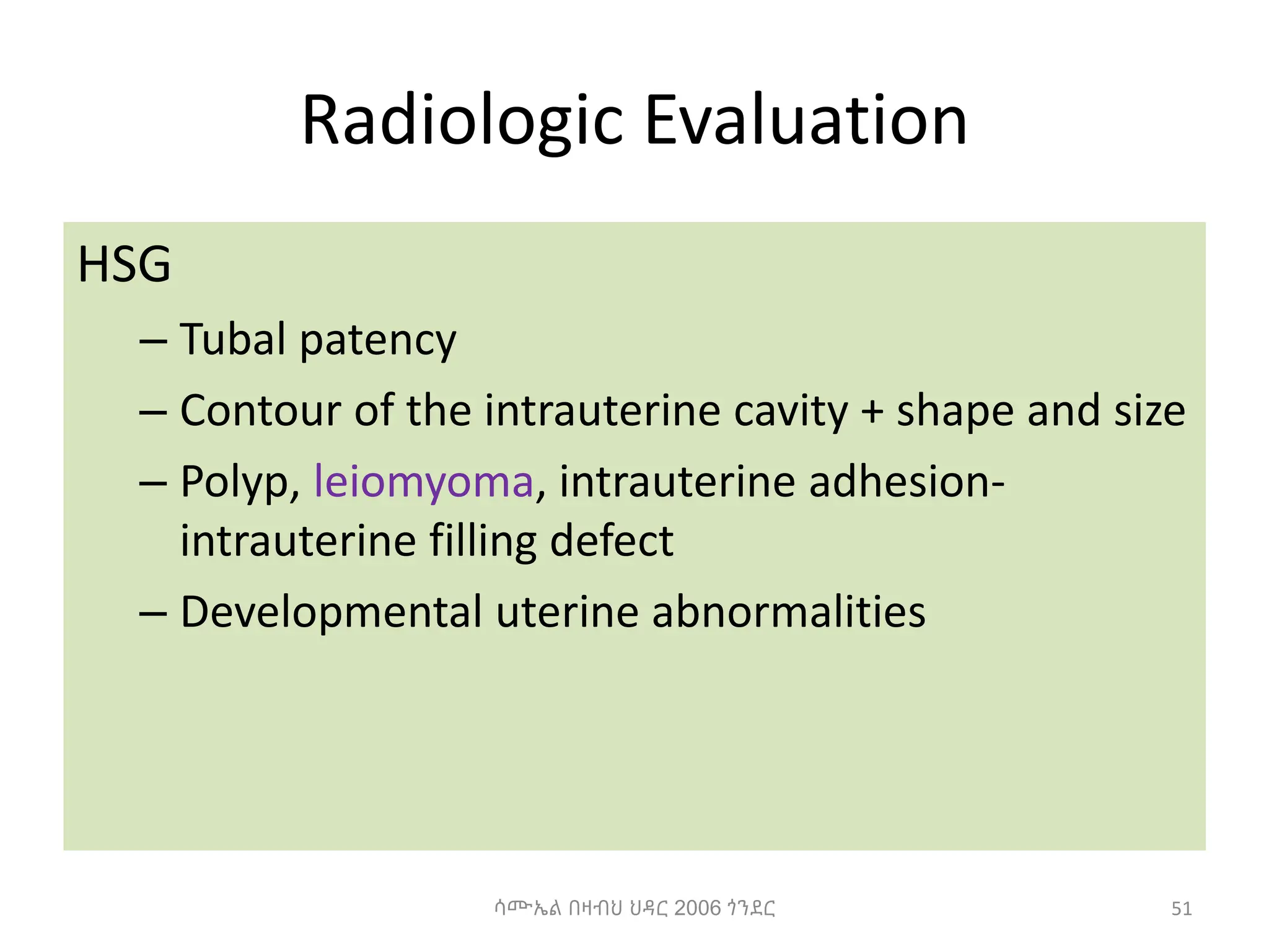 Radiologic Evaluation
HSG
– Tubal patency
– Contour of the intrauterine cavity + shape and size
– Polyp, leiomyoma, intrauterine adhesion-
intrauterine filling defect
– Developmental uterine abnormalities
51
ሳሙኤል በዛብህ ህዳር 2006 ጎንደር
 