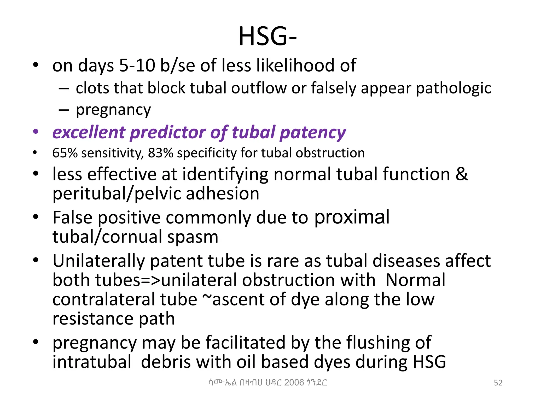 HSG-
• on days 5-10 b/se of less likelihood of
– clots that block tubal outflow or falsely appear pathologic
– pregnancy
• excellent predictor of tubal patency
• 65% sensitivity, 83% specificity for tubal obstruction
• less effective at identifying normal tubal function &
peritubal/pelvic adhesion
• False positive commonly due to proximal
tubal/cornual spasm
• Unilaterally patent tube is rare as tubal diseases affect
both tubes=>unilateral obstruction with Normal
contralateral tube ~ascent of dye along the low
resistance path
• pregnancy may be facilitated by the flushing of
intratubal debris with oil based dyes during HSG
52
ሳሙኤል በዛብህ ህዳር 2006 ጎንደር
 
