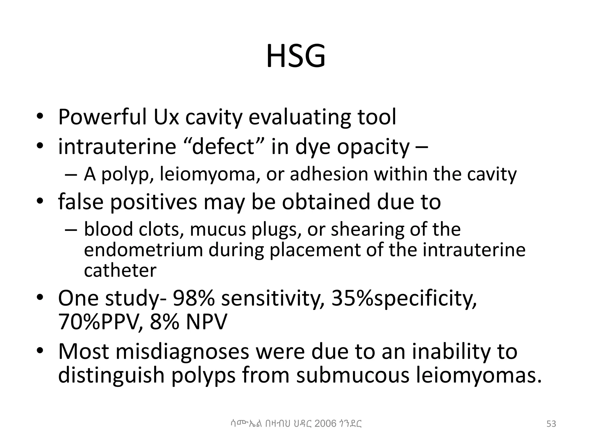 HSG
• Powerful Ux cavity evaluating tool
• intrauterine “defect” in dye opacity –
– A polyp, leiomyoma, or adhesion within the cavity
• false positives may be obtained due to
– blood clots, mucus plugs, or shearing of the
endometrium during placement of the intrauterine
catheter
• One study- 98% sensitivity, 35%specificity,
70%PPV, 8% NPV
• Most misdiagnoses were due to an inability to
distinguish polyps from submucous leiomyomas.
ሳሙኤል በዛብህ ህዳር 2006 ጎንደር 53
 