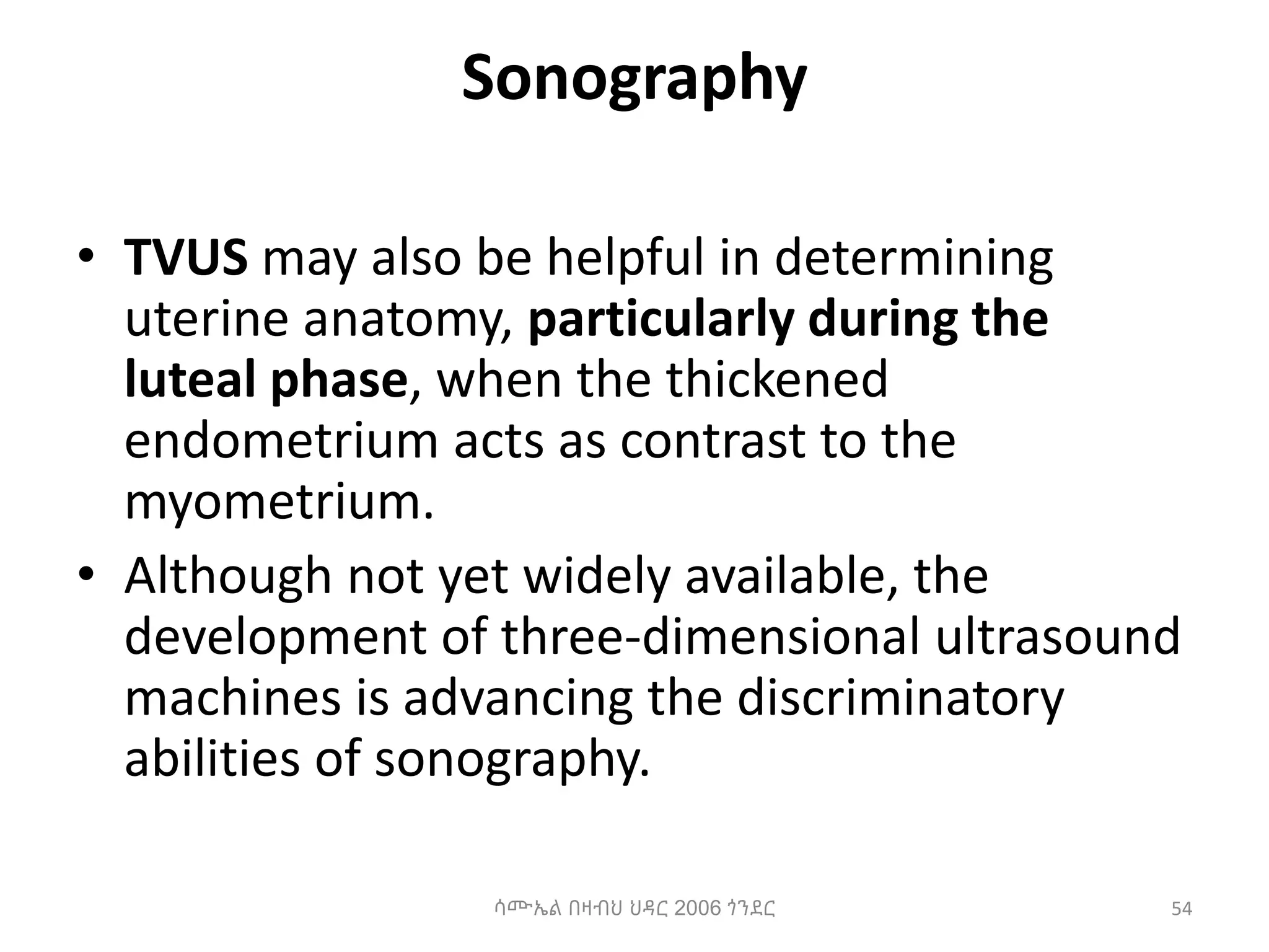 Sonography
• TVUS may also be helpful in determining
uterine anatomy, particularly during the
luteal phase, when the thickened
endometrium acts as contrast to the
myometrium.
• Although not yet widely available, the
development of three-dimensional ultrasound
machines is advancing the discriminatory
abilities of sonography.
54
ሳሙኤል በዛብህ ህዳር 2006 ጎንደር
 