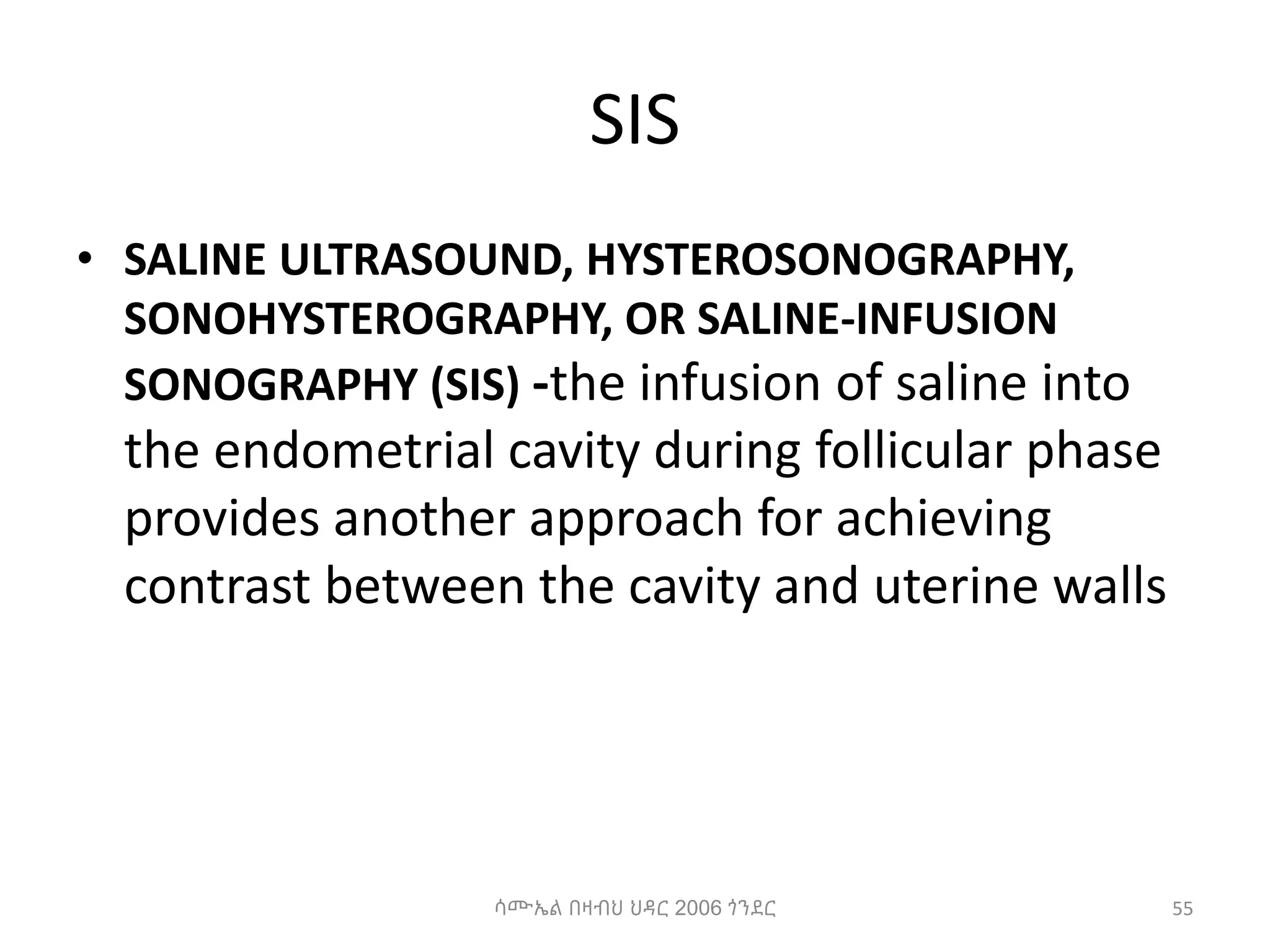 SIS
• SALINE ULTRASOUND, HYSTEROSONOGRAPHY,
SONOHYSTEROGRAPHY, OR SALINE-INFUSION
SONOGRAPHY (SIS) -the infusion of saline into
the endometrial cavity during follicular phase
provides another approach for achieving
contrast between the cavity and uterine walls
55
ሳሙኤል በዛብህ ህዳር 2006 ጎንደር
 