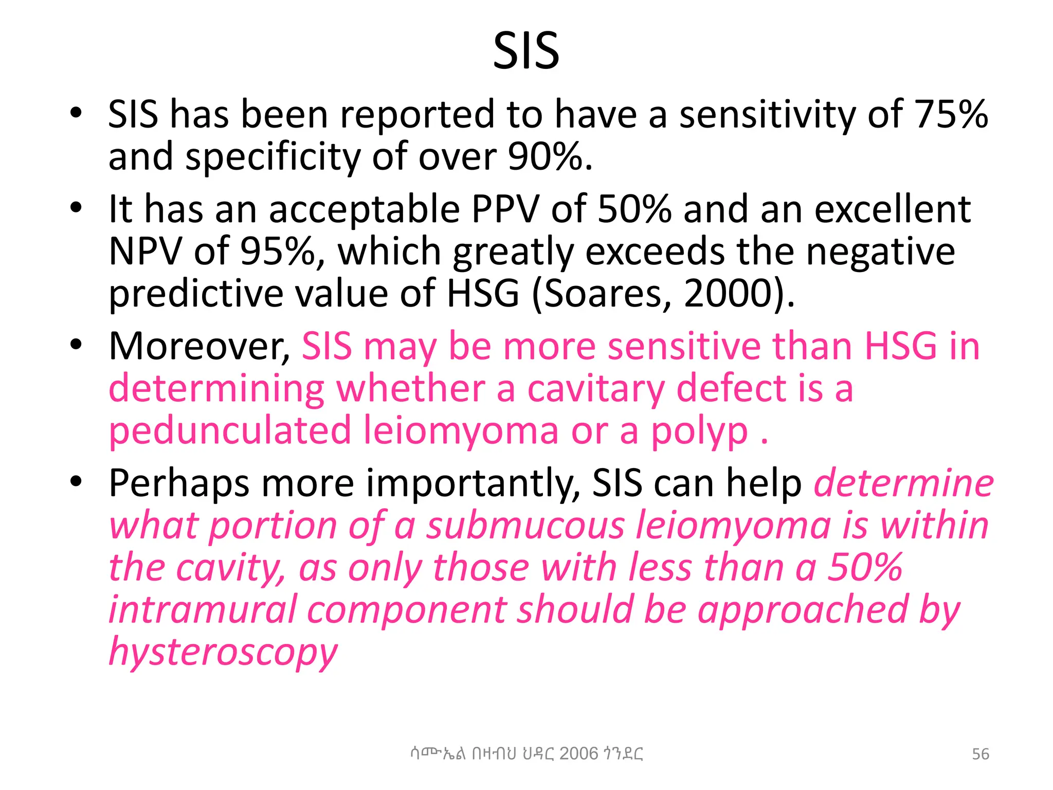 SIS
• SIS has been reported to have a sensitivity of 75%
and specificity of over 90%.
• It has an acceptable PPV of 50% and an excellent
NPV of 95%, which greatly exceeds the negative
predictive value of HSG (Soares, 2000).
• Moreover, SIS may be more sensitive than HSG in
determining whether a cavitary defect is a
pedunculated leiomyoma or a polyp .
• Perhaps more importantly, SIS can help determine
what portion of a submucous leiomyoma is within
the cavity, as only those with less than a 50%
intramural component should be approached by
hysteroscopy
56
ሳሙኤል በዛብህ ህዳር 2006 ጎንደር
 