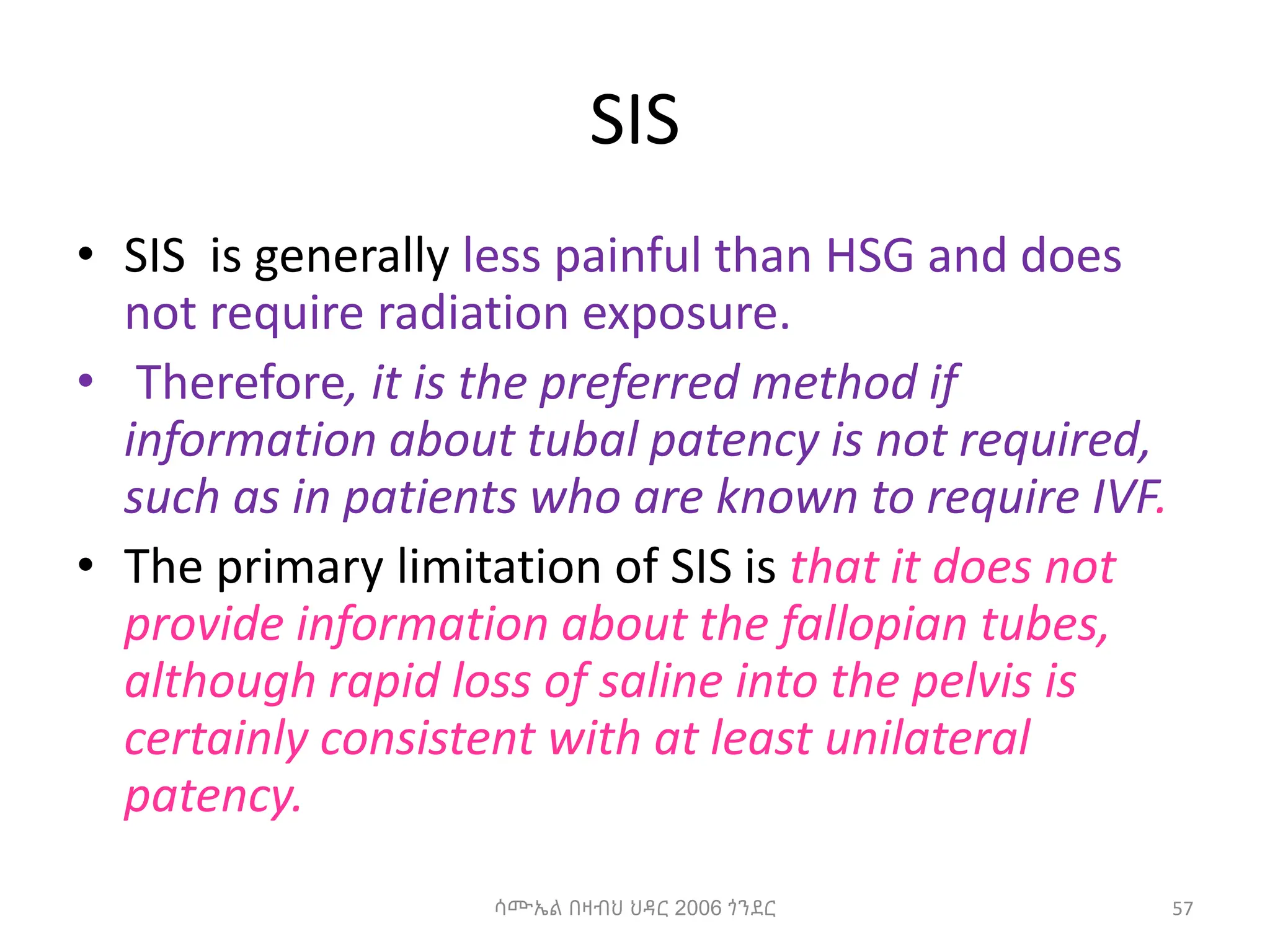 SIS
• SIS is generally less painful than HSG and does
not require radiation exposure.
• Therefore, it is the preferred method if
information about tubal patency is not required,
such as in patients who are known to require IVF.
• The primary limitation of SIS is that it does not
provide information about the fallopian tubes,
although rapid loss of saline into the pelvis is
certainly consistent with at least unilateral
patency.
57
ሳሙኤል በዛብህ ህዳር 2006 ጎንደር
 