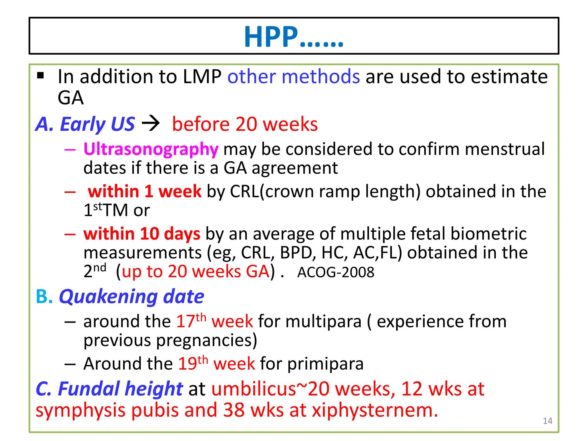 HPP……
 In addition to LMP other methods are used to estimate
GA
A. Early US  before 20 weeks
– Ultrasonography may be considered to confirm menstrual
dates if there is a GA agreement
– within 1 week by CRL(crown ramp length) obtained in the
1stTM or
– within 10 days by an average of multiple fetal biometric
measurements (eg, CRL, BPD, HC, AC,FL) obtained in the
2nd (up to 20 weeks GA) . ACOG-2008
B. Quakening date
– around the 17th week for multipara ( experience from
previous pregnancies)
– Around the 19th week for primipara
C. Fundal height at umbilicus~20 weeks, 12 wks at
symphysis pubis and 38 wks at xiphysternem. 14
 