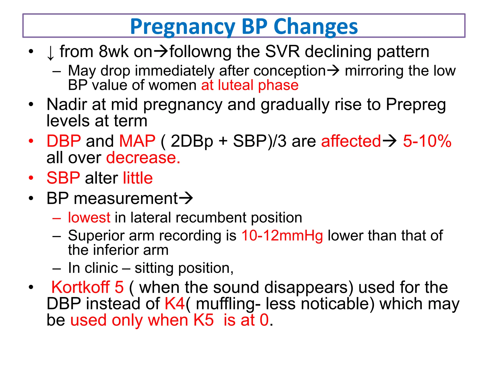 Pregnancy BP Changes
• ↓ from 8wk onfollowng the SVR declining pattern
– May drop immediately after conception mirroring the low
BP value of women at luteal phase
• Nadir at mid pregnancy and gradually rise to Prepreg
levels at term
• DBP and MAP ( 2DBp + SBP)/3 are affected 5-10%
all over decrease.
• SBP alter little
• BP measurement
– lowest in lateral recumbent position
– Superior arm recording is 10-12mmHg lower than that of
the inferior arm
– In clinic – sitting position,
• Kortkoff 5 ( when the sound disappears) used for the
DBP instead of K4( muffling- less noticable) which may
be used only when K5 is at 0.
 