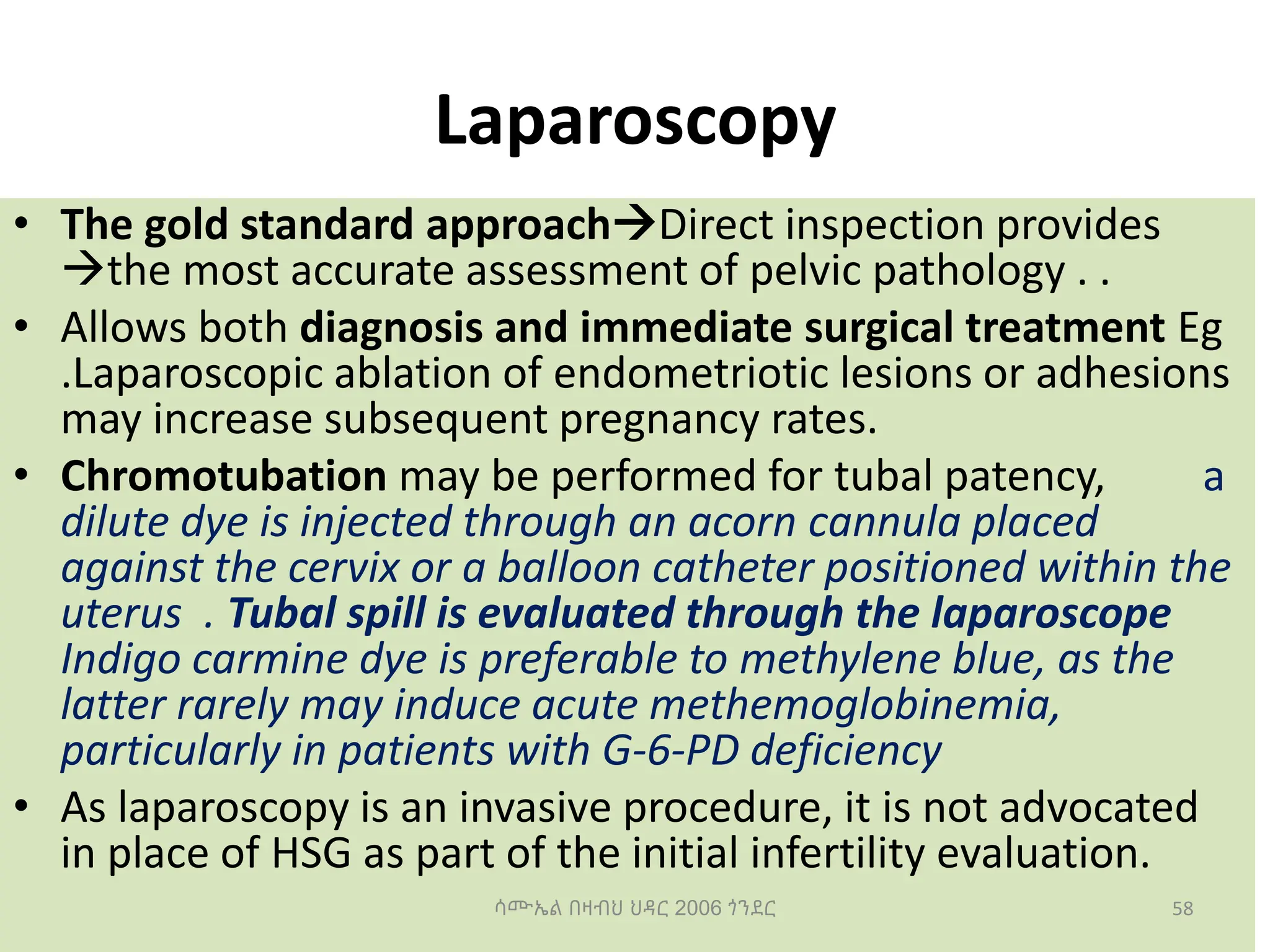 Laparoscopy
• The gold standard approachDirect inspection provides
the most accurate assessment of pelvic pathology . .
• Allows both diagnosis and immediate surgical treatment Eg
.Laparoscopic ablation of endometriotic lesions or adhesions
may increase subsequent pregnancy rates.
• Chromotubation may be performed for tubal patency, a
dilute dye is injected through an acorn cannula placed
against the cervix or a balloon catheter positioned within the
uterus . Tubal spill is evaluated through the laparoscope
Indigo carmine dye is preferable to methylene blue, as the
latter rarely may induce acute methemoglobinemia,
particularly in patients with G-6-PD deficiency
• As laparoscopy is an invasive procedure, it is not advocated
in place of HSG as part of the initial infertility evaluation.
58
ሳሙኤል በዛብህ ህዳር 2006 ጎንደር
 