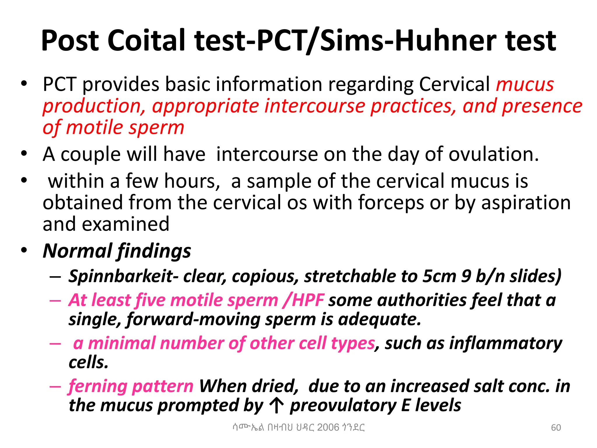 Post Coital test-PCT/Sims-Huhner test
• PCT provides basic information regarding Cervical mucus
production, appropriate intercourse practices, and presence
of motile sperm
• A couple will have intercourse on the day of ovulation.
• within a few hours, a sample of the cervical mucus is
obtained from the cervical os with forceps or by aspiration
and examined
• Normal findings
– Spinnbarkeit- clear, copious, stretchable to 5cm 9 b/n slides)
– At least five motile sperm /HPF some authorities feel that a
single, forward-moving sperm is adequate.
– a minimal number of other cell types, such as inflammatory
cells.
– ferning pattern When dried, due to an increased salt conc. in
the mucus prompted by ↑ preovulatory E levels
60
ሳሙኤል በዛብህ ህዳር 2006 ጎንደር
 
