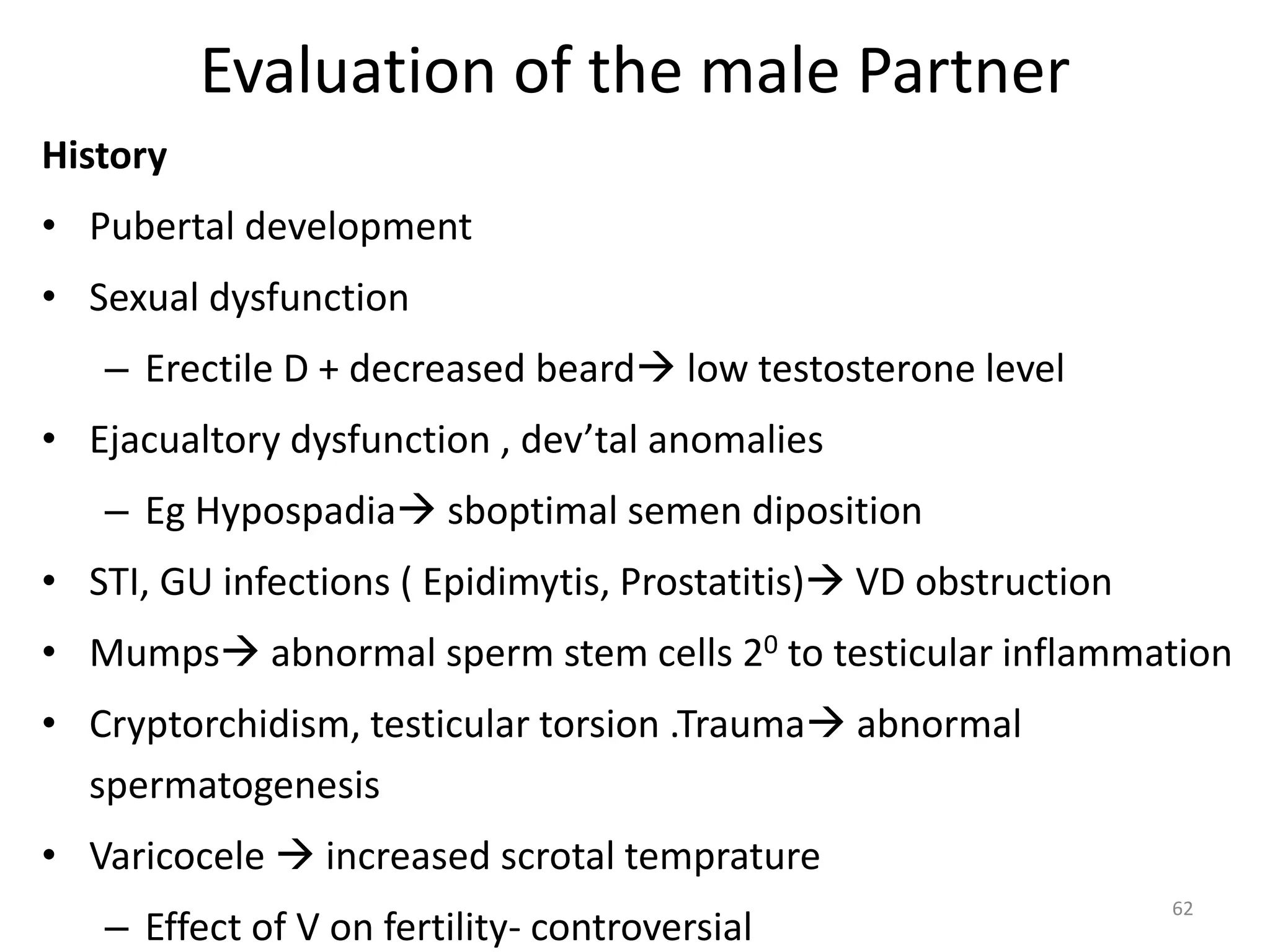 Evaluation of the male Partner
History
• Pubertal development
• Sexual dysfunction
– Erectile D + decreased beard low testosterone level
• Ejacualtory dysfunction , dev’tal anomalies
– Eg Hypospadia sboptimal semen diposition
• STI, GU infections ( Epidimytis, Prostatitis) VD obstruction
• Mumps abnormal sperm stem cells 20 to testicular inflammation
• Cryptorchidism, testicular torsion .Trauma abnormal
spermatogenesis
• Varicocele  increased scrotal temprature
– Effect of V on fertility- controversial
62
 