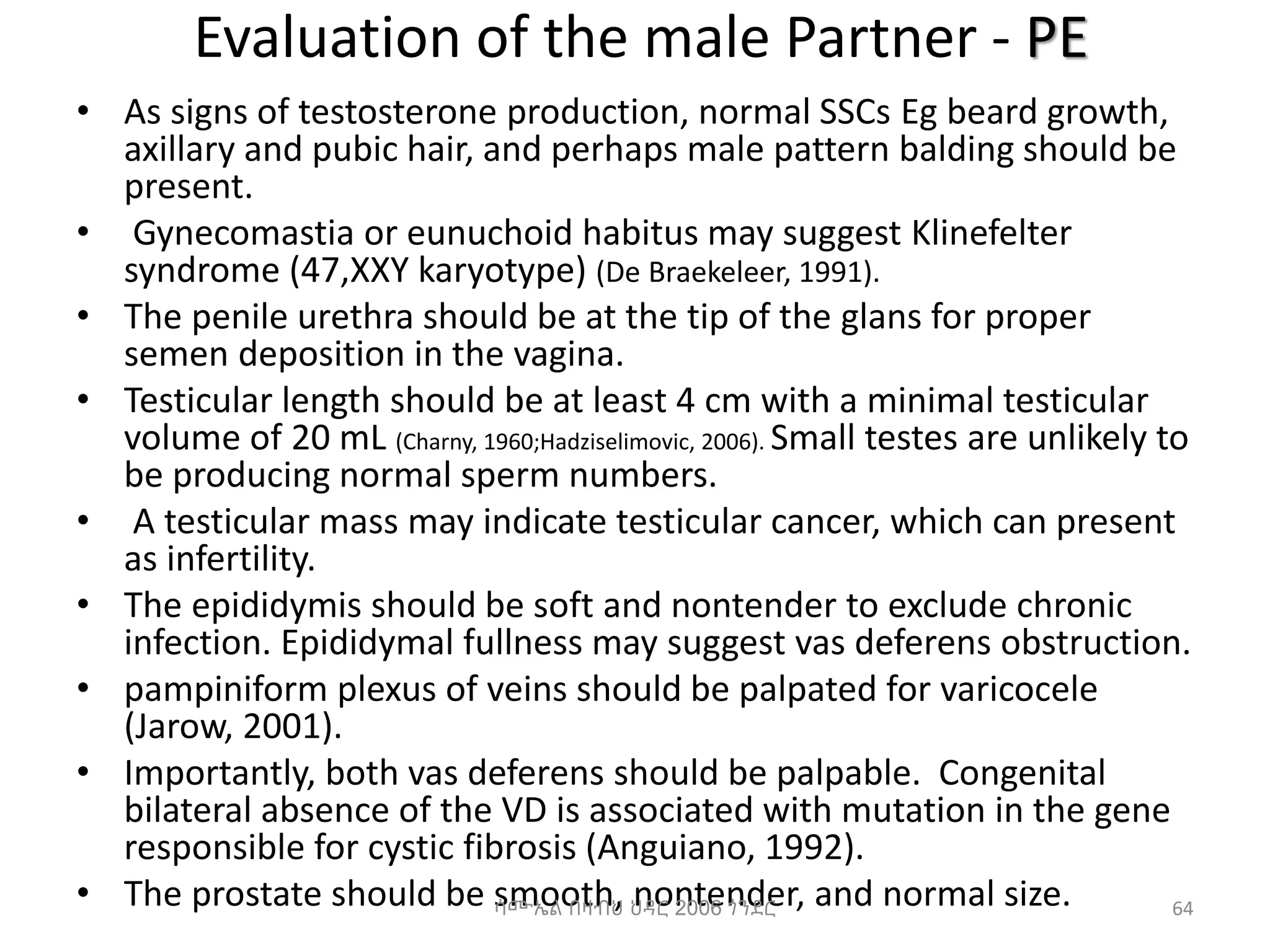 Evaluation of the male Partner - PE
• As signs of testosterone production, normal SSCs Eg beard growth,
axillary and pubic hair, and perhaps male pattern balding should be
present.
• Gynecomastia or eunuchoid habitus may suggest Klinefelter
syndrome (47,XXY karyotype) (De Braekeleer, 1991).
• The penile urethra should be at the tip of the glans for proper
semen deposition in the vagina.
• Testicular length should be at least 4 cm with a minimal testicular
volume of 20 mL (Charny, 1960;Hadziselimovic, 2006). Small testes are unlikely to
be producing normal sperm numbers.
• A testicular mass may indicate testicular cancer, which can present
as infertility.
• The epididymis should be soft and nontender to exclude chronic
infection. Epididymal fullness may suggest vas deferens obstruction.
• pampiniform plexus of veins should be palpated for varicocele
(Jarow, 2001).
• Importantly, both vas deferens should be palpable. Congenital
bilateral absence of the VD is associated with mutation in the gene
responsible for cystic fibrosis (Anguiano, 1992).
• The prostate should be smooth, nontender, and normal size.
ሳሙኤል በዛብህ ህዳር 2006 ጎንደር 64
 