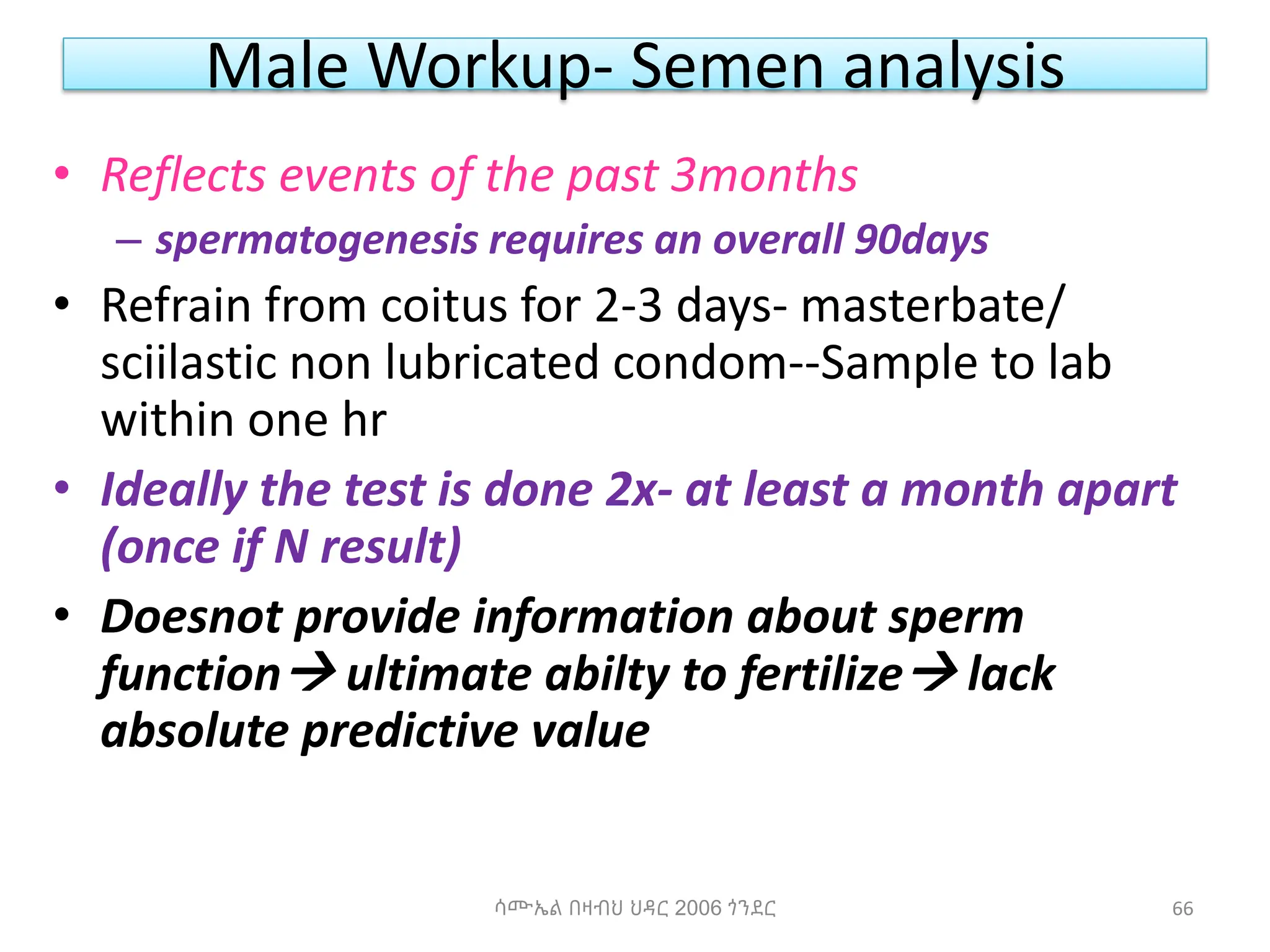 Male Workup- Semen analysis
• Reflects events of the past 3months
– spermatogenesis requires an overall 90days
• Refrain from coitus for 2-3 days- masterbate/
sciilastic non lubricated condom--Sample to lab
within one hr
• Ideally the test is done 2x- at least a month apart
(once if N result)
• Doesnot provide information about sperm
function ultimate abilty to fertilize lack
absolute predictive value
ሳሙኤል በዛብህ ህዳር 2006 ጎንደር 66
 