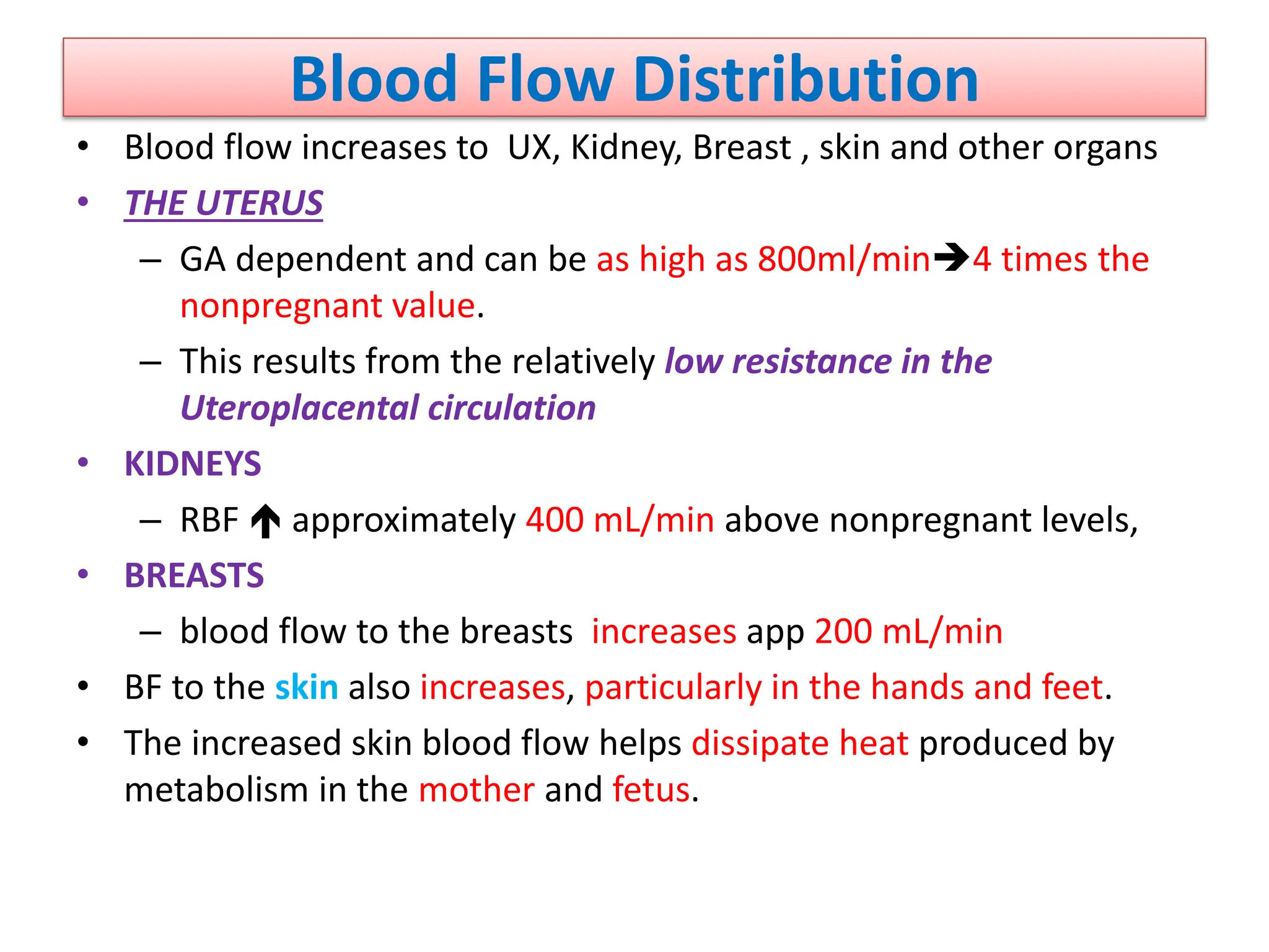 Blood Flow Distribution
• Blood flow increases to UX, Kidney, Breast , skin and other organs
• THE UTERUS
– GA dependent and can be as high as 800ml/min4 times the
nonpregnant value.
– This results from the relatively low resistance in the
Uteroplacental circulation
• KIDNEYS
– RBF  approximately 400 mL/min above nonpregnant levels,
• BREASTS
– blood flow to the breasts increases app 200 mL/min
• BF to the skin also increases, particularly in the hands and feet.
• The increased skin blood flow helps dissipate heat produced by
metabolism in the mother and fetus.
 