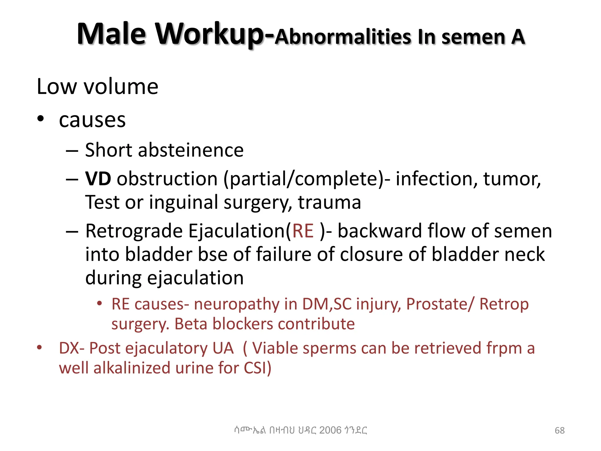 Male Workup-Abnormalities In semen A
Low volume
• causes
– Short absteinence
– VD obstruction (partial/complete)- infection, tumor,
Test or inguinal surgery, trauma
– Retrograde Ejaculation(RE )- backward flow of semen
into bladder bse of failure of closure of bladder neck
during ejaculation
• RE causes- neuropathy in DM,SC injury, Prostate/ Retrop
surgery. Beta blockers contribute
• DX- Post ejaculatory UA ( Viable sperms can be retrieved frpm a
well alkalinized urine for CSI)
ሳሙኤል በዛብህ ህዳር 2006 ጎንደር 68
 