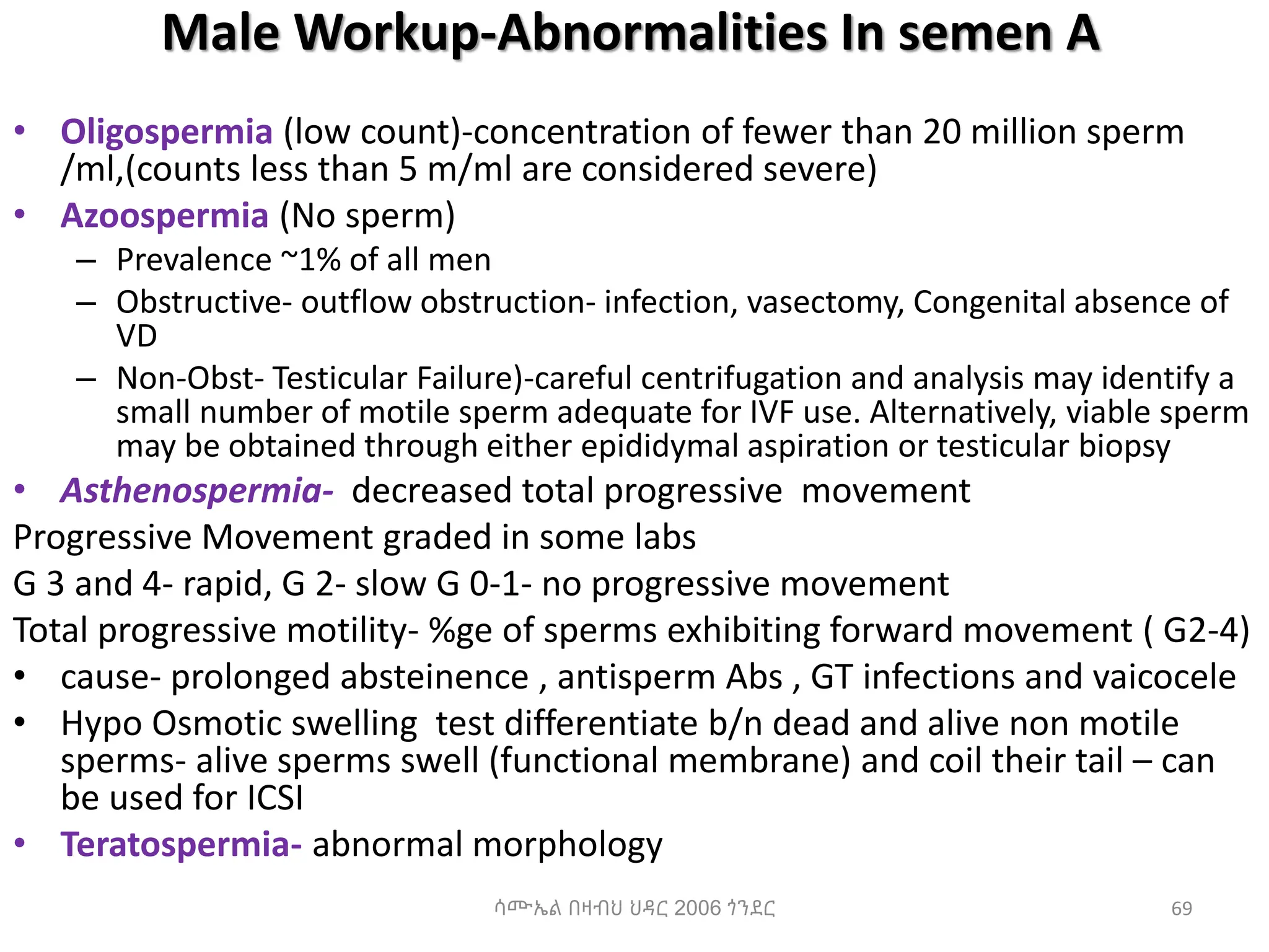 Male Workup-Abnormalities In semen A
• Oligospermia (low count)-concentration of fewer than 20 million sperm
/ml,(counts less than 5 m/ml are considered severe)
• Azoospermia (No sperm)
– Prevalence ~1% of all men
– Obstructive- outflow obstruction- infection, vasectomy, Congenital absence of
VD
– Non-Obst- Testicular Failure)-careful centrifugation and analysis may identify a
small number of motile sperm adequate for IVF use. Alternatively, viable sperm
may be obtained through either epididymal aspiration or testicular biopsy
• Asthenospermia- decreased total progressive movement
Progressive Movement graded in some labs
G 3 and 4- rapid, G 2- slow G 0-1- no progressive movement
Total progressive motility- %ge of sperms exhibiting forward movement ( G2-4)
• cause- prolonged absteinence , antisperm Abs , GT infections and vaicocele
• Hypo Osmotic swelling test differentiate b/n dead and alive non motile
sperms- alive sperms swell (functional membrane) and coil their tail – can
be used for ICSI
• Teratospermia- abnormal morphology
ሳሙኤል በዛብህ ህዳር 2006 ጎንደር 69
 