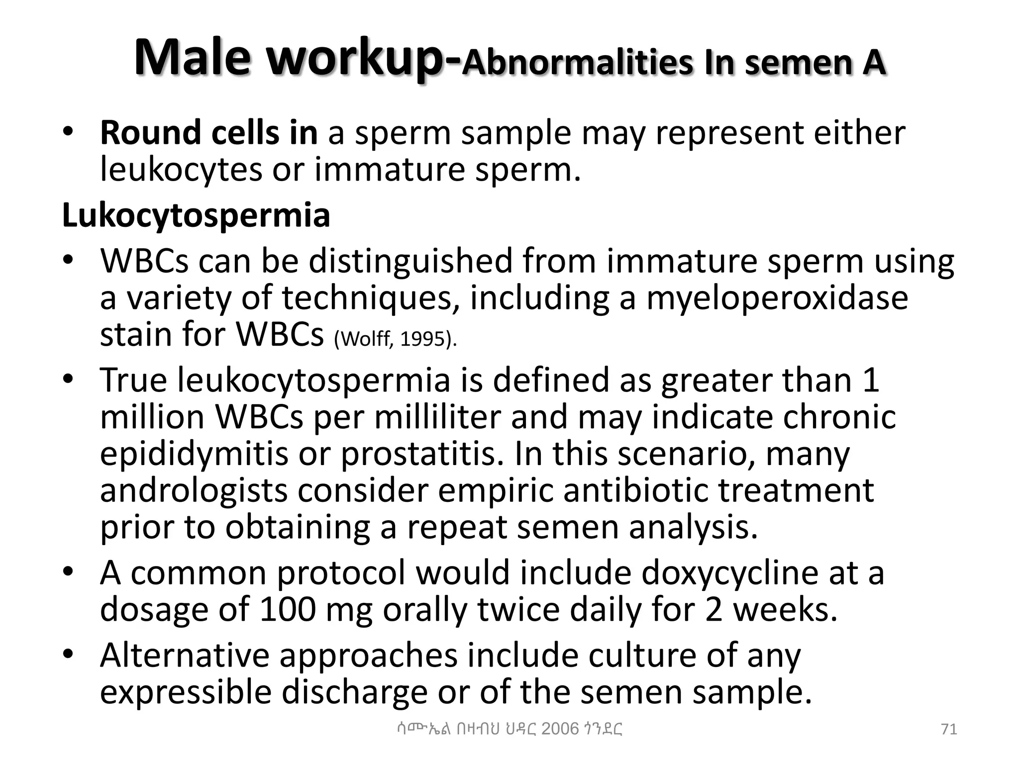 Male workup-Abnormalities In semen A
• Round cells in a sperm sample may represent either
leukocytes or immature sperm.
Lukocytospermia
• WBCs can be distinguished from immature sperm using
a variety of techniques, including a myeloperoxidase
stain for WBCs (Wolff, 1995).
• True leukocytospermia is defined as greater than 1
million WBCs per milliliter and may indicate chronic
epididymitis or prostatitis. In this scenario, many
andrologists consider empiric antibiotic treatment
prior to obtaining a repeat semen analysis.
• A common protocol would include doxycycline at a
dosage of 100 mg orally twice daily for 2 weeks.
• Alternative approaches include culture of any
expressible discharge or of the semen sample.
ሳሙኤል በዛብህ ህዳር 2006 ጎንደር 71
 