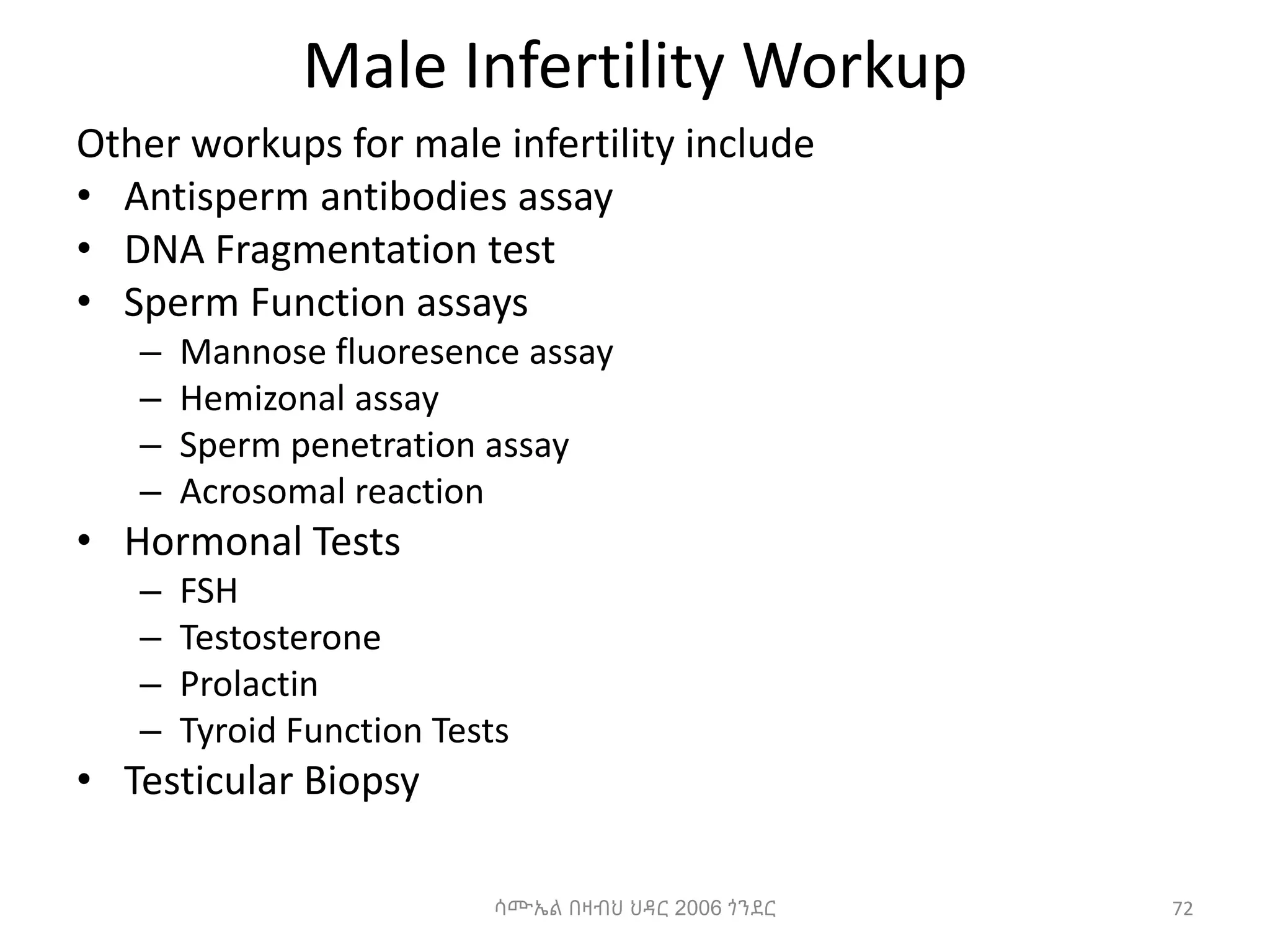 Male Infertility Workup
Other workups for male infertility include
• Antisperm antibodies assay
• DNA Fragmentation test
• Sperm Function assays
– Mannose fluoresence assay
– Hemizonal assay
– Sperm penetration assay
– Acrosomal reaction
• Hormonal Tests
– FSH
– Testosterone
– Prolactin
– Tyroid Function Tests
• Testicular Biopsy
ሳሙኤል በዛብህ ህዳር 2006 ጎንደር 72
 