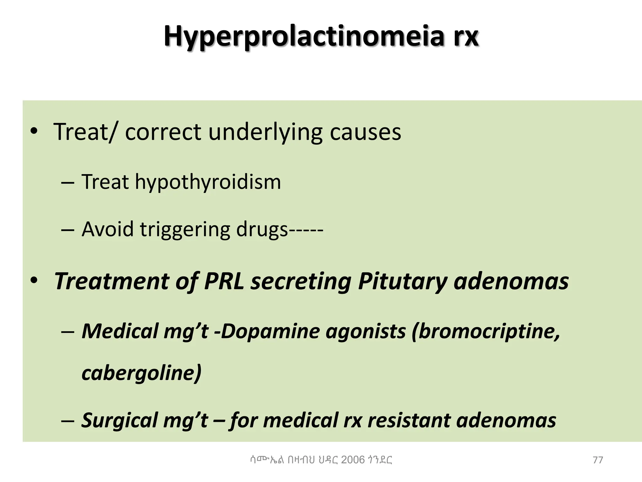 Hyperprolactinomeia rx
• Treat/ correct underlying causes
– Treat hypothyroidism
– Avoid triggering drugs-----
• Treatment of PRL secreting Pitutary adenomas
– Medical mg’t -Dopamine agonists (bromocriptine,
cabergoline)
– Surgical mg’t – for medical rx resistant adenomas
77
ሳሙኤል በዛብህ ህዳር 2006 ጎንደር
 