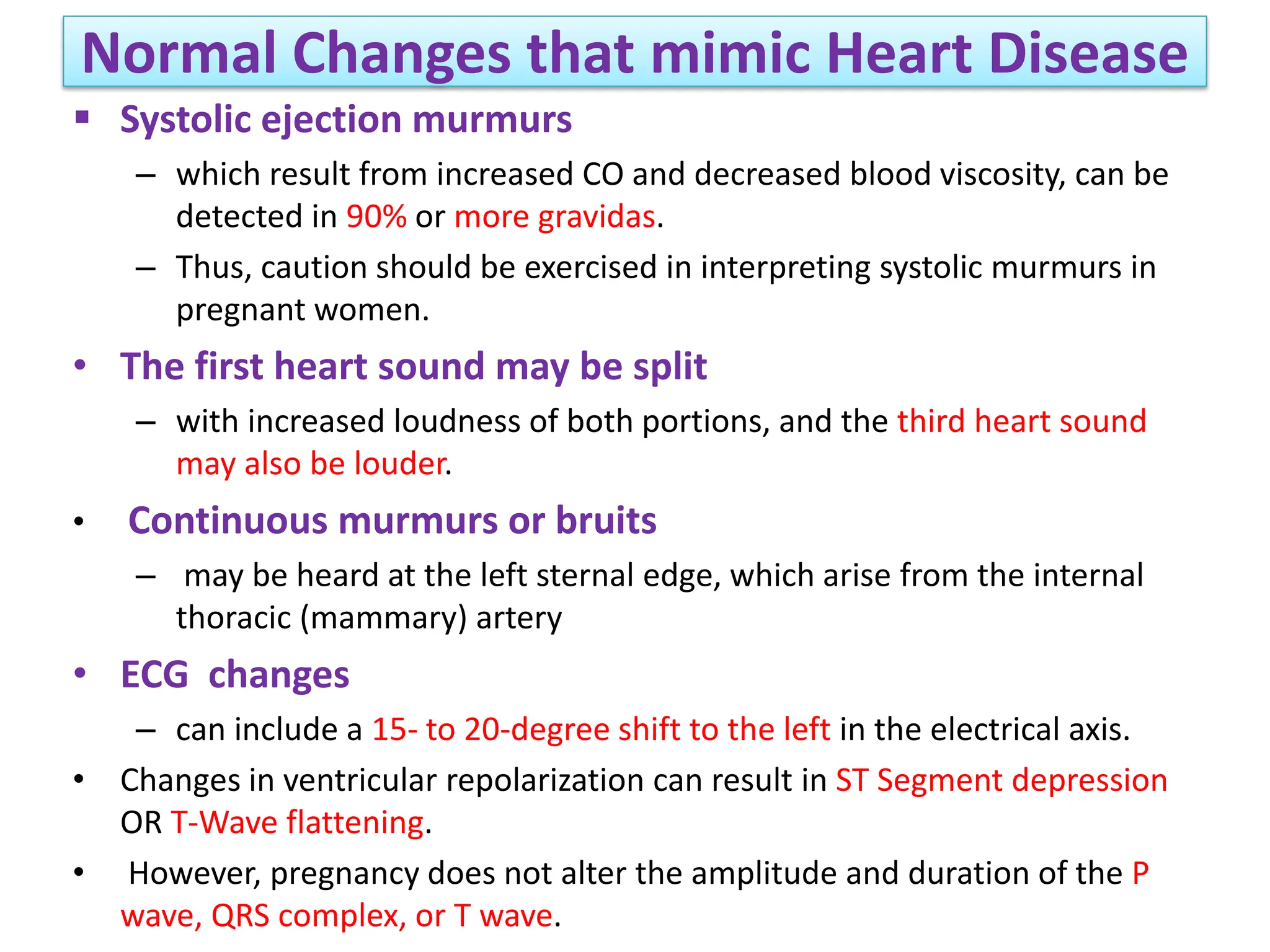 Normal Changes that mimic Heart Disease
 Systolic ejection murmurs
– which result from increased CO and decreased blood viscosity, can be
detected in 90% or more gravidas.
– Thus, caution should be exercised in interpreting systolic murmurs in
pregnant women.
• The first heart sound may be split
– with increased loudness of both portions, and the third heart sound
may also be louder.
• Continuous murmurs or bruits
– may be heard at the left sternal edge, which arise from the internal
thoracic (mammary) artery
• ECG changes
– can include a 15- to 20-degree shift to the left in the electrical axis.
• Changes in ventricular repolarization can result in ST Segment depression
OR T-Wave flattening.
• However, pregnancy does not alter the amplitude and duration of the P
wave, QRS complex, or T wave.
 