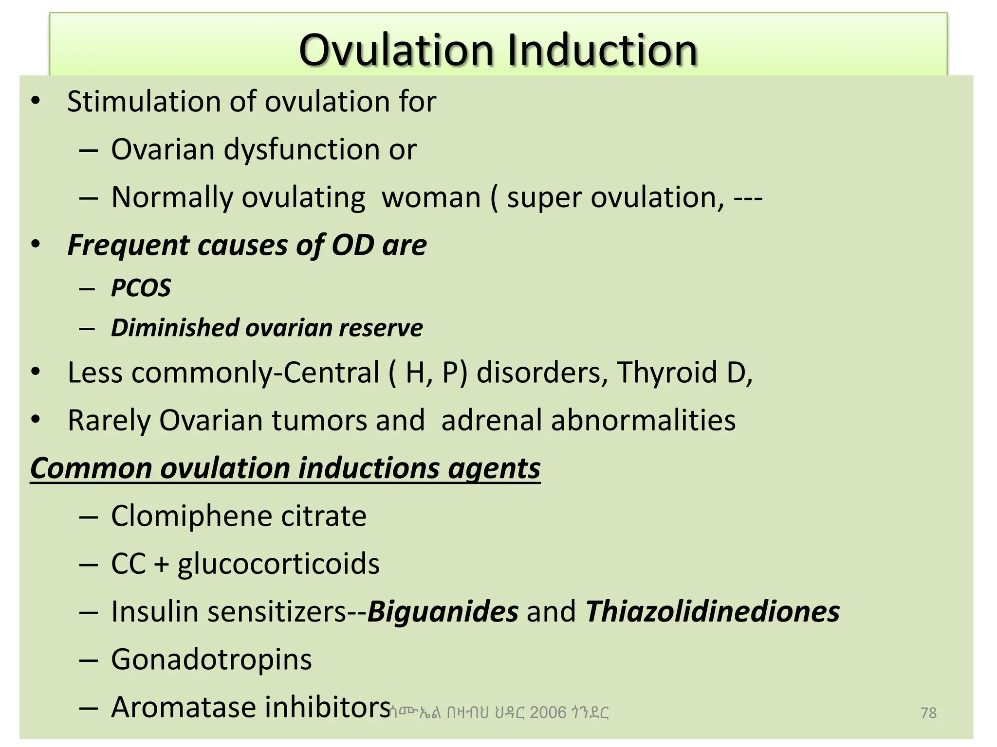 Ovulation Induction
• Stimulation of ovulation for
– Ovarian dysfunction or
– Normally ovulating woman ( super ovulation, ---
• Frequent causes of OD are
– PCOS
– Diminished ovarian reserve
• Less commonly-Central ( H, P) disorders, Thyroid D,
• Rarely Ovarian tumors and adrenal abnormalities
Common ovulation inductions agents
– Clomiphene citrate
– CC + glucocorticoids
– Insulin sensitizers--Biguanides and Thiazolidinediones
– Gonadotropins
– Aromatase inhibitors 78
ሳሙኤል በዛብህ ህዳር 2006 ጎንደር
 