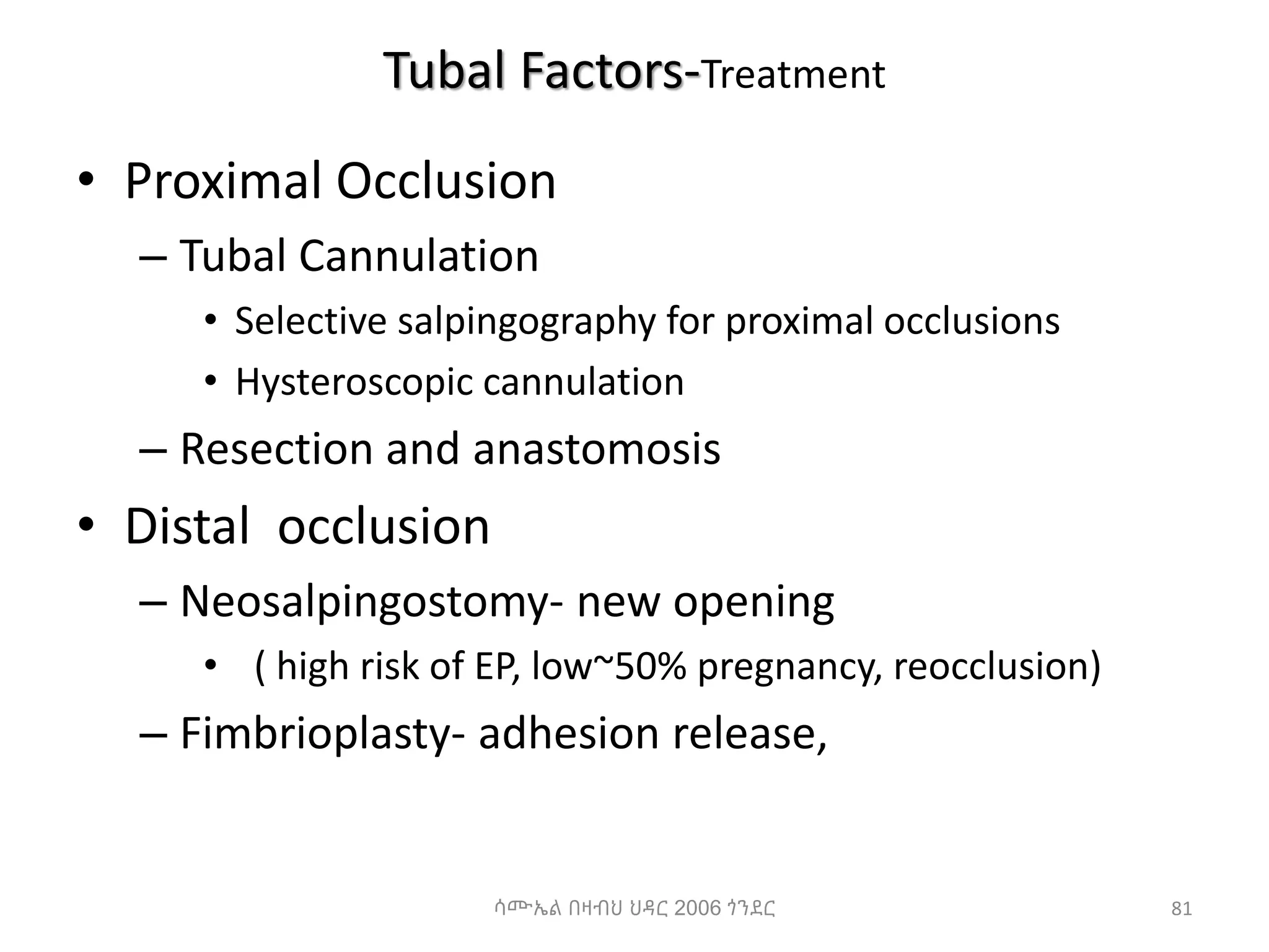 Tubal Factors-Treatment
• Proximal Occlusion
– Tubal Cannulation
• Selective salpingography for proximal occlusions
• Hysteroscopic cannulation
– Resection and anastomosis
• Distal occlusion
– Neosalpingostomy- new opening
• ( high risk of EP, low~50% pregnancy, reocclusion)
– Fimbrioplasty- adhesion release,
81
ሳሙኤል በዛብህ ህዳር 2006 ጎንደር
 