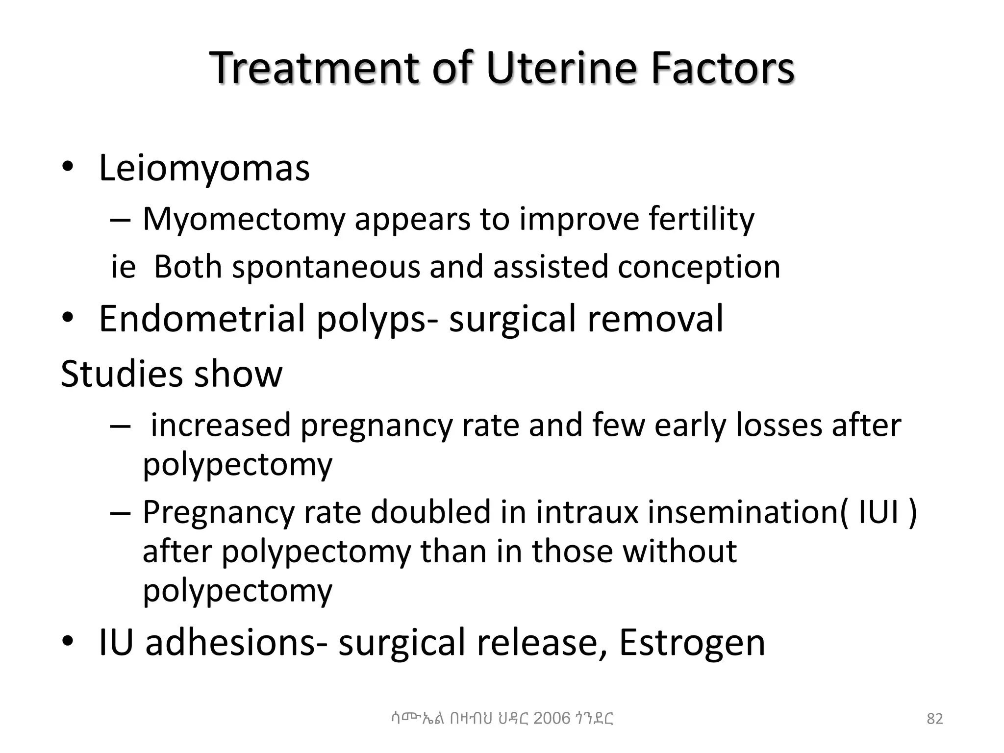 Treatment of Uterine Factors
• Leiomyomas
– Myomectomy appears to improve fertility
ie Both spontaneous and assisted conception
• Endometrial polyps- surgical removal
Studies show
– increased pregnancy rate and few early losses after
polypectomy
– Pregnancy rate doubled in intraux insemination( IUI )
after polypectomy than in those without
polypectomy
• IU adhesions- surgical release, Estrogen
82
ሳሙኤል በዛብህ ህዳር 2006 ጎንደር
 