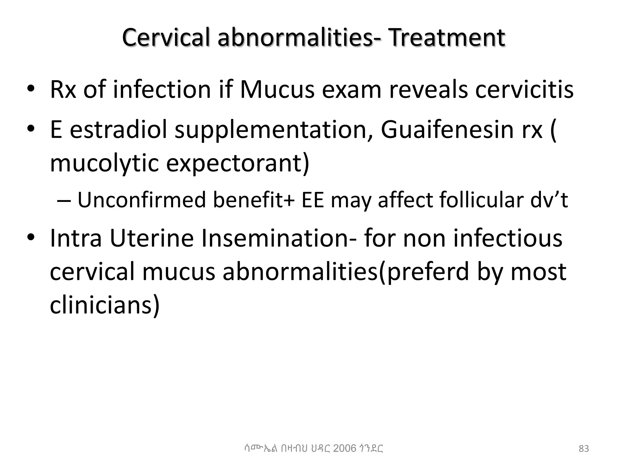 Cervical abnormalities- Treatment
• Rx of infection if Mucus exam reveals cervicitis
• E estradiol supplementation, Guaifenesin rx (
mucolytic expectorant)
– Unconfirmed benefit+ EE may affect follicular dv’t
• Intra Uterine Insemination- for non infectious
cervical mucus abnormalities(preferd by most
clinicians)
83
ሳሙኤል በዛብህ ህዳር 2006 ጎንደር
 