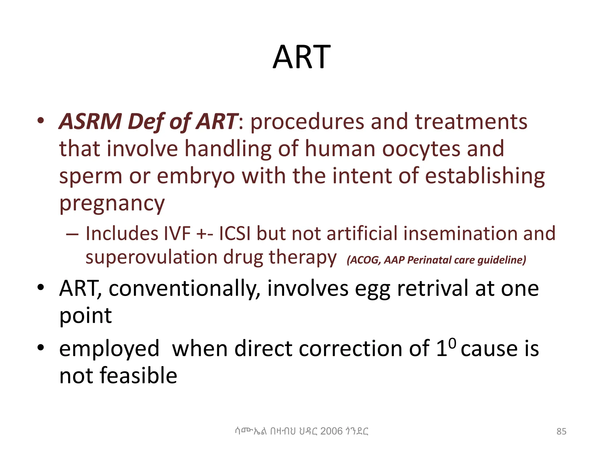 ART
• ASRM Def of ART: procedures and treatments
that involve handling of human oocytes and
sperm or embryo with the intent of establishing
pregnancy
– Includes IVF +- ICSI but not artificial insemination and
superovulation drug therapy (ACOG, AAP Perinatal care guideline)
• ART, conventionally, involves egg retrival at one
point
• employed when direct correction of 10 cause is
not feasible
85
ሳሙኤል በዛብህ ህዳር 2006 ጎንደር
 