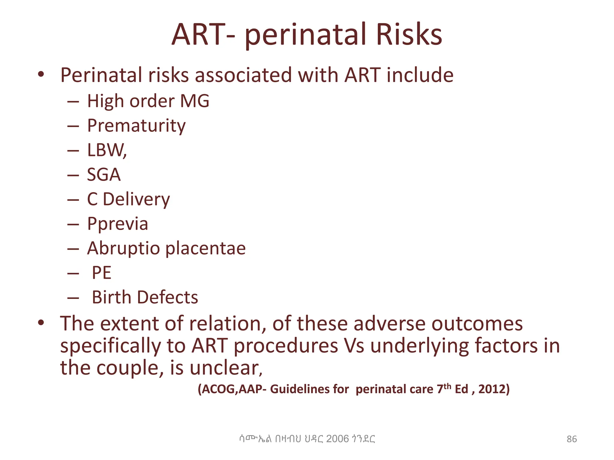 ART- perinatal Risks
• Perinatal risks associated with ART include
– High order MG
– Prematurity
– LBW,
– SGA
– C Delivery
– Pprevia
– Abruptio placentae
– PE
– Birth Defects
• The extent of relation, of these adverse outcomes
specifically to ART procedures Vs underlying factors in
the couple, is unclear,
(ACOG,AAP- Guidelines for perinatal care 7th Ed , 2012)
ሳሙኤል በዛብህ ህዳር 2006 ጎንደር 86
 