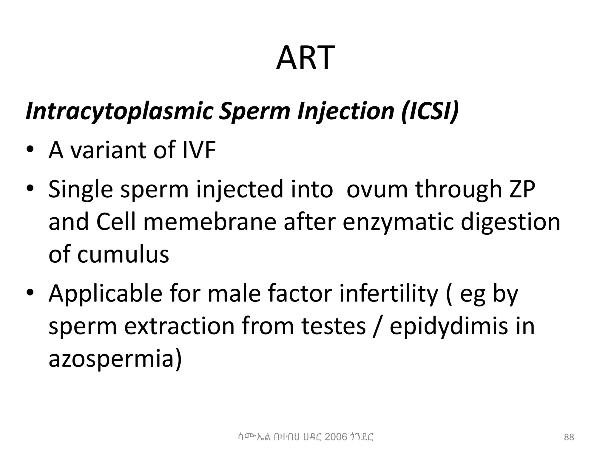 ART
Intracytoplasmic Sperm Injection (ICSI)
• A variant of IVF
• Single sperm injected into ovum through ZP
and Cell memebrane after enzymatic digestion
of cumulus
• Applicable for male factor infertility ( eg by
sperm extraction from testes / epidydimis in
azospermia)
88
ሳሙኤል በዛብህ ህዳር 2006 ጎንደር
 