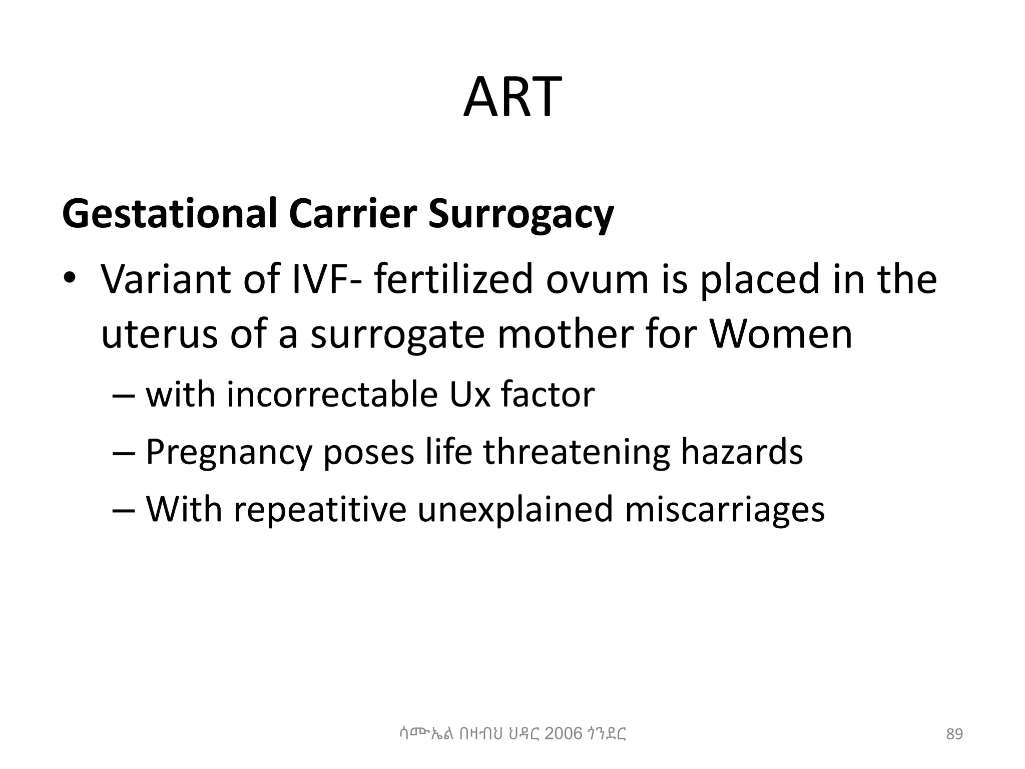 ART
Gestational Carrier Surrogacy
• Variant of IVF- fertilized ovum is placed in the
uterus of a surrogate mother for Women
– with incorrectable Ux factor
– Pregnancy poses life threatening hazards
– With repeatitive unexplained miscarriages
89
ሳሙኤል በዛብህ ህዳር 2006 ጎንደር
 