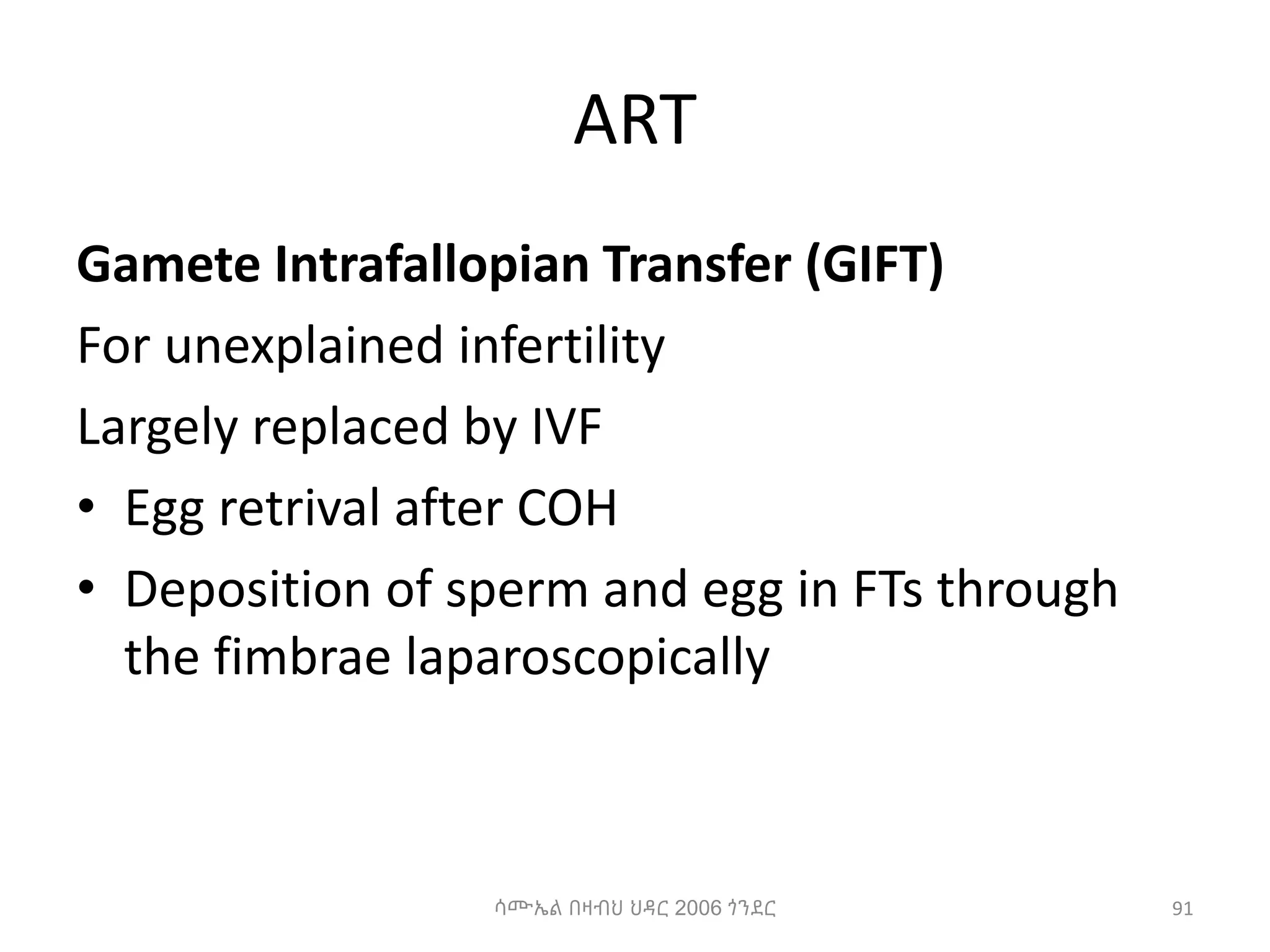 ART
Gamete Intrafallopian Transfer (GIFT)
For unexplained infertility
Largely replaced by IVF
• Egg retrival after COH
• Deposition of sperm and egg in FTs through
the fimbrae laparoscopically
91
ሳሙኤል በዛብህ ህዳር 2006 ጎንደር
 