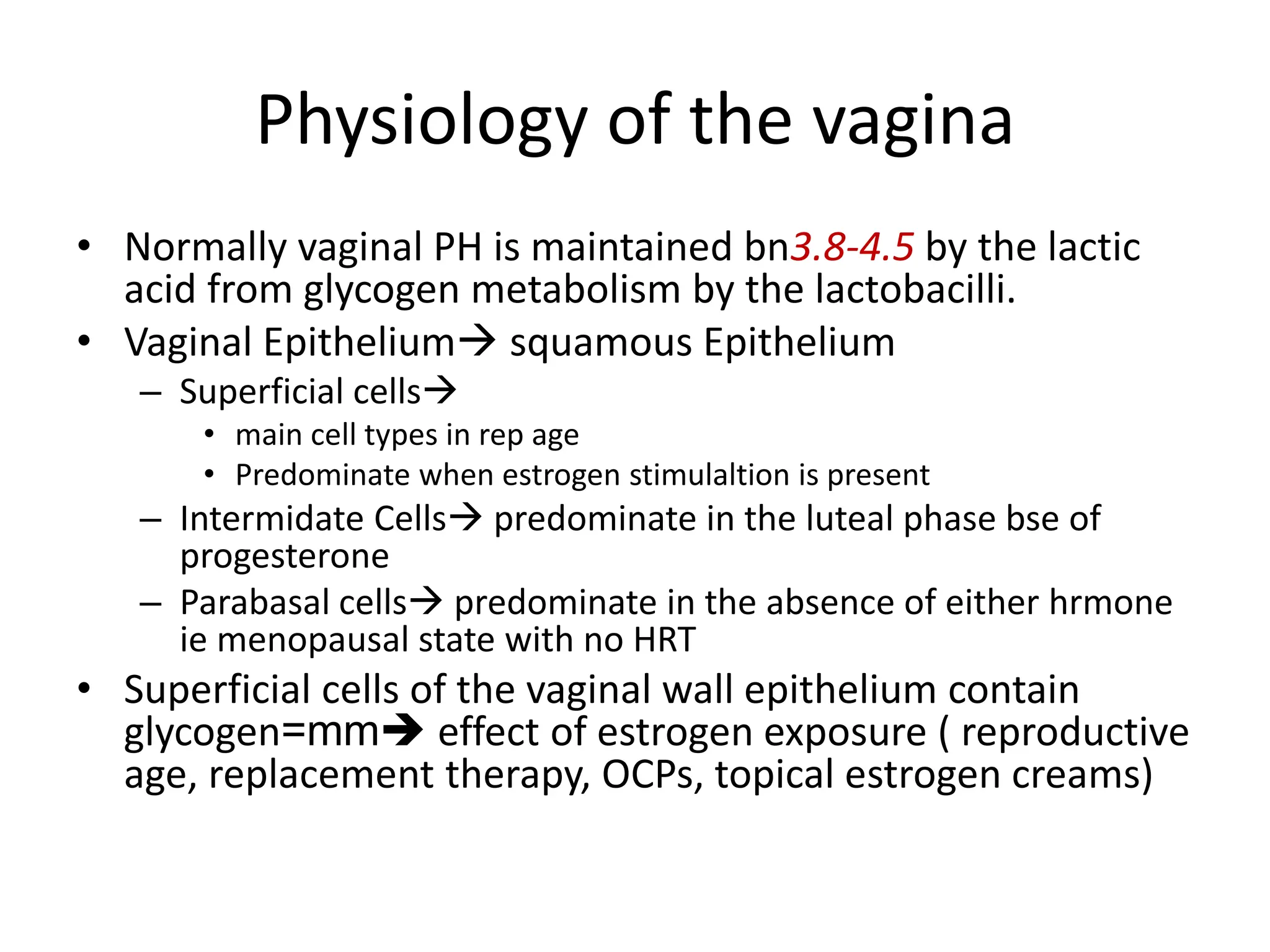 Physiology of the vagina
• Normally vaginal PH is maintained bn3.8-4.5 by the lactic
acid from glycogen metabolism by the lactobacilli.
• Vaginal Epithelium squamous Epithelium
– Superficial cells
• main cell types in rep age
• Predominate when estrogen stimulaltion is present
– Intermidate Cells predominate in the luteal phase bse of
progesterone
– Parabasal cells predominate in the absence of either hrmone
ie menopausal state with no HRT
• Superficial cells of the vaginal wall epithelium contain
glycogen=mm effect of estrogen exposure ( reproductive
age, replacement therapy, OCPs, topical estrogen creams)
 