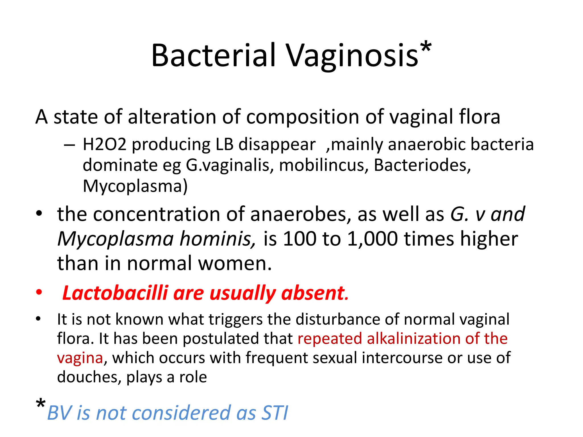 Bacterial Vaginosis*
A state of alteration of composition of vaginal flora
– H2O2 producing LB disappear ,mainly anaerobic bacteria
dominate eg G.vaginalis, mobilincus, Bacteriodes,
Mycoplasma)
• the concentration of anaerobes, as well as G. v and
Mycoplasma hominis, is 100 to 1,000 times higher
than in normal women.
• Lactobacilli are usually absent.
• It is not known what triggers the disturbance of normal vaginal
flora. It has been postulated that repeated alkalinization of the
vagina, which occurs with frequent sexual intercourse or use of
douches, plays a role
*BV is not considered as STI
 