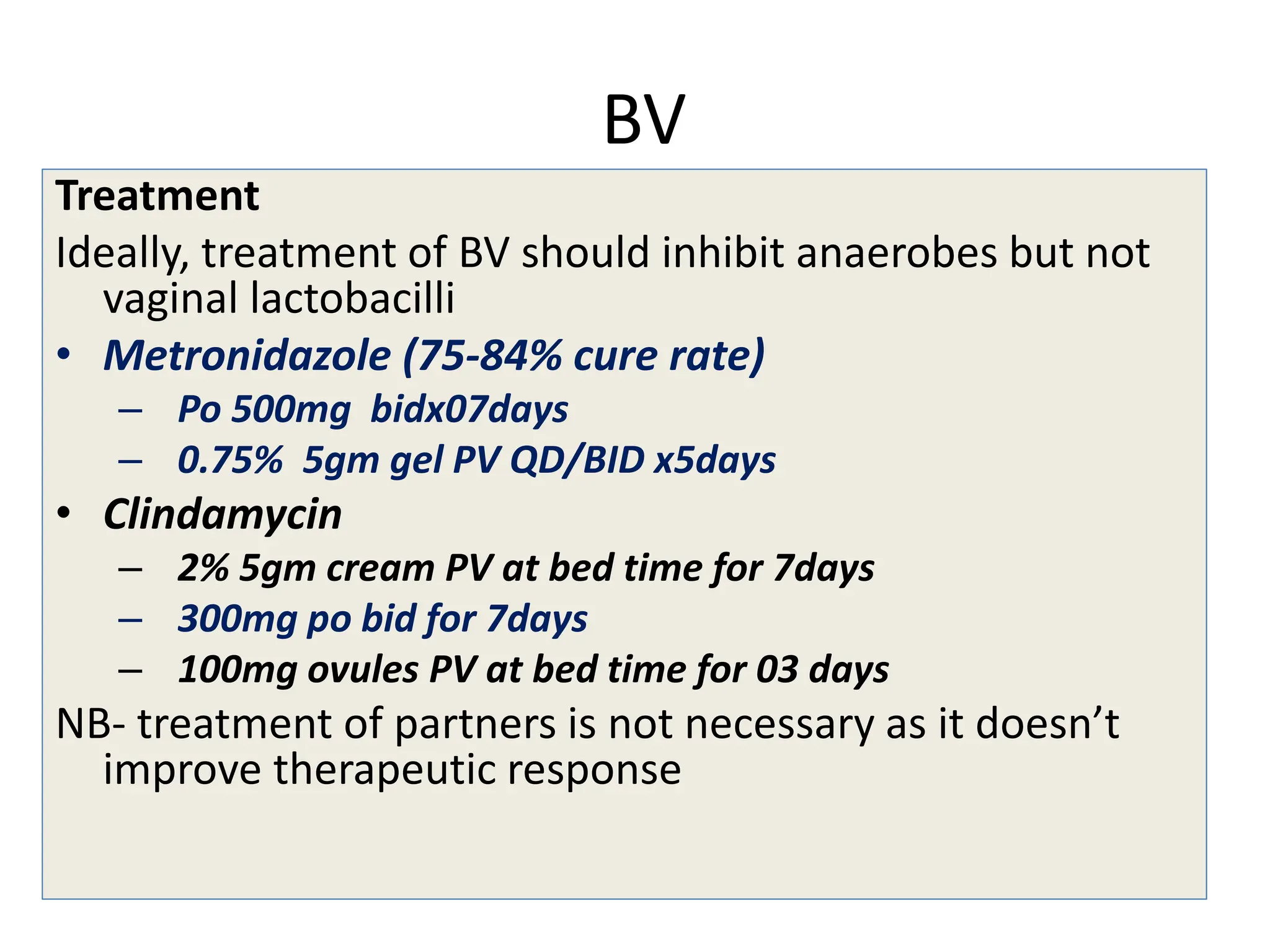 BV
Treatment
Ideally, treatment of BV should inhibit anaerobes but not
vaginal lactobacilli
• Metronidazole (75-84% cure rate)
– Po 500mg bidx07days
– 0.75% 5gm gel PV QD/BID x5days
• Clindamycin
– 2% 5gm cream PV at bed time for 7days
– 300mg po bid for 7days
– 100mg ovules PV at bed time for 03 days
NB- treatment of partners is not necessary as it doesn’t
improve therapeutic response
 