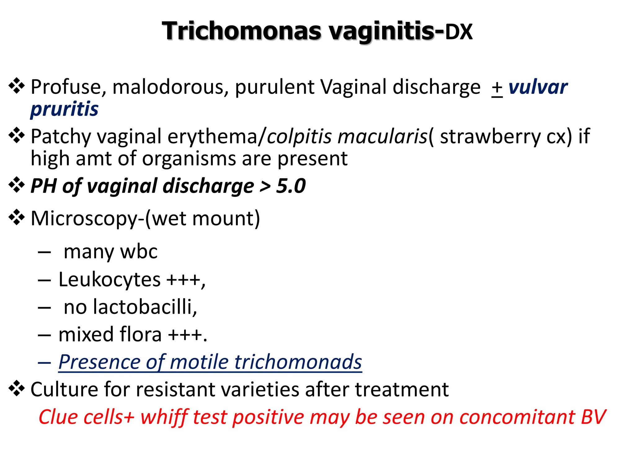 Trichomonas vaginitis-DX
Profuse, malodorous, purulent Vaginal discharge + vulvar
pruritis
Patchy vaginal erythema/colpitis macularis( strawberry cx) if
high amt of organisms are present
PH of vaginal discharge > 5.0
Microscopy-(wet mount)
– many wbc
– Leukocytes +++,
– no lactobacilli,
– mixed flora +++.
– Presence of motile trichomonads
Culture for resistant varieties after treatment
Clue cells+ whiff test positive may be seen on concomitant BV
 