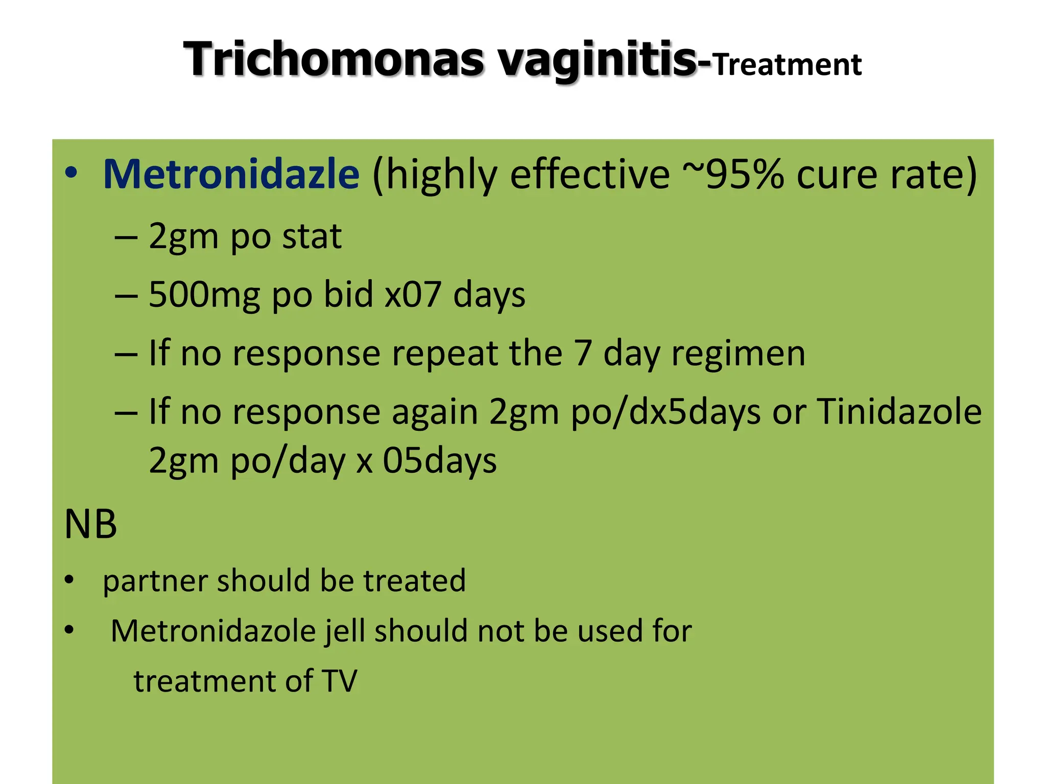 Trichomonas vaginitis-Treatment
• Metronidazle (highly effective ~95% cure rate)
– 2gm po stat
– 500mg po bid x07 days
– If no response repeat the 7 day regimen
– If no response again 2gm po/dx5days or Tinidazole
2gm po/day x 05days
NB
• partner should be treated
• Metronidazole jell should not be used for
treatment of TV
 