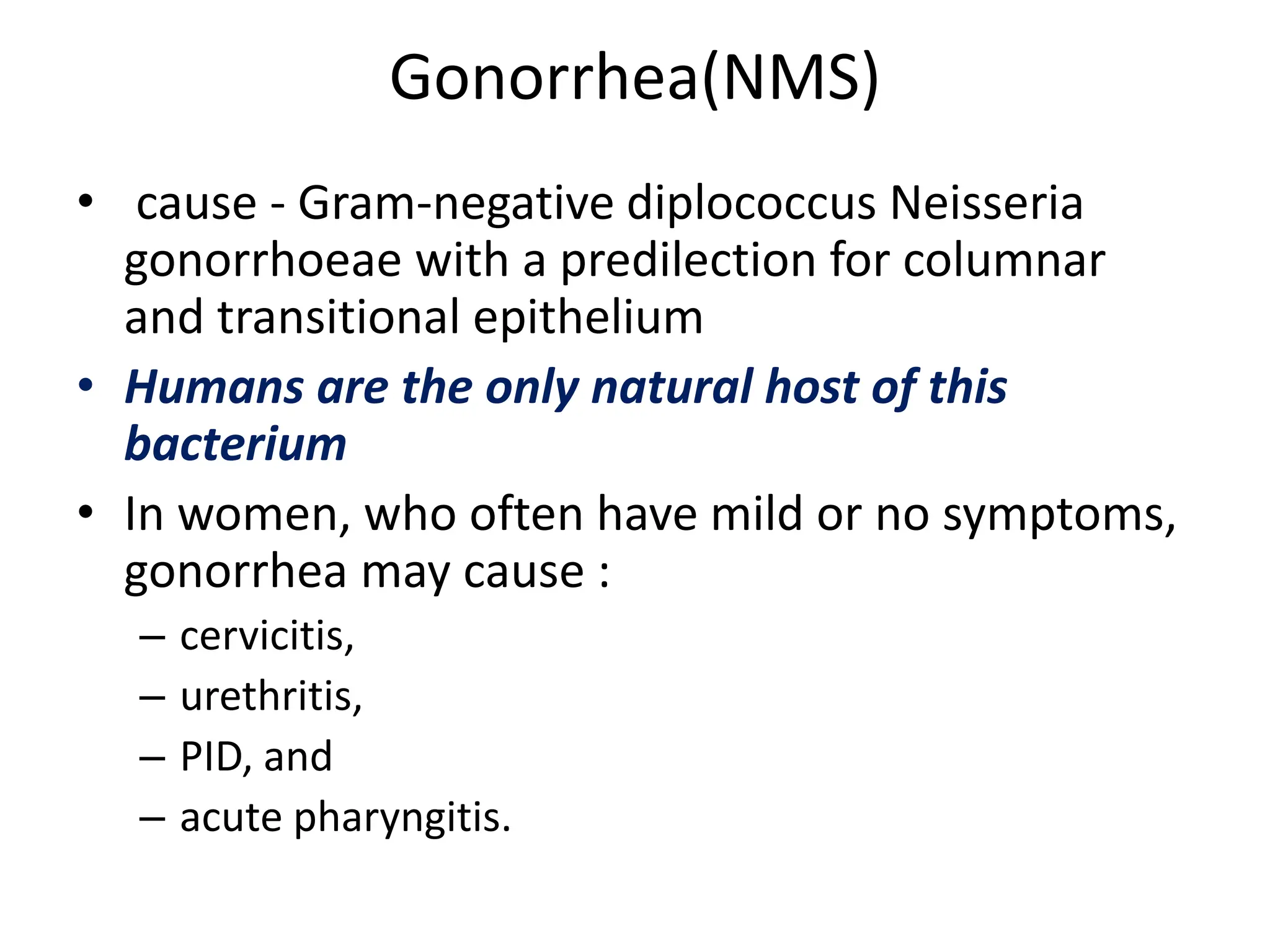 Gonorrhea(NMS)
• cause - Gram-negative diplococcus Neisseria
gonorrhoeae with a predilection for columnar
and transitional epithelium
• Humans are the only natural host of this
bacterium
• In women, who often have mild or no symptoms,
gonorrhea may cause :
– cervicitis,
– urethritis,
– PID, and
– acute pharyngitis.
 