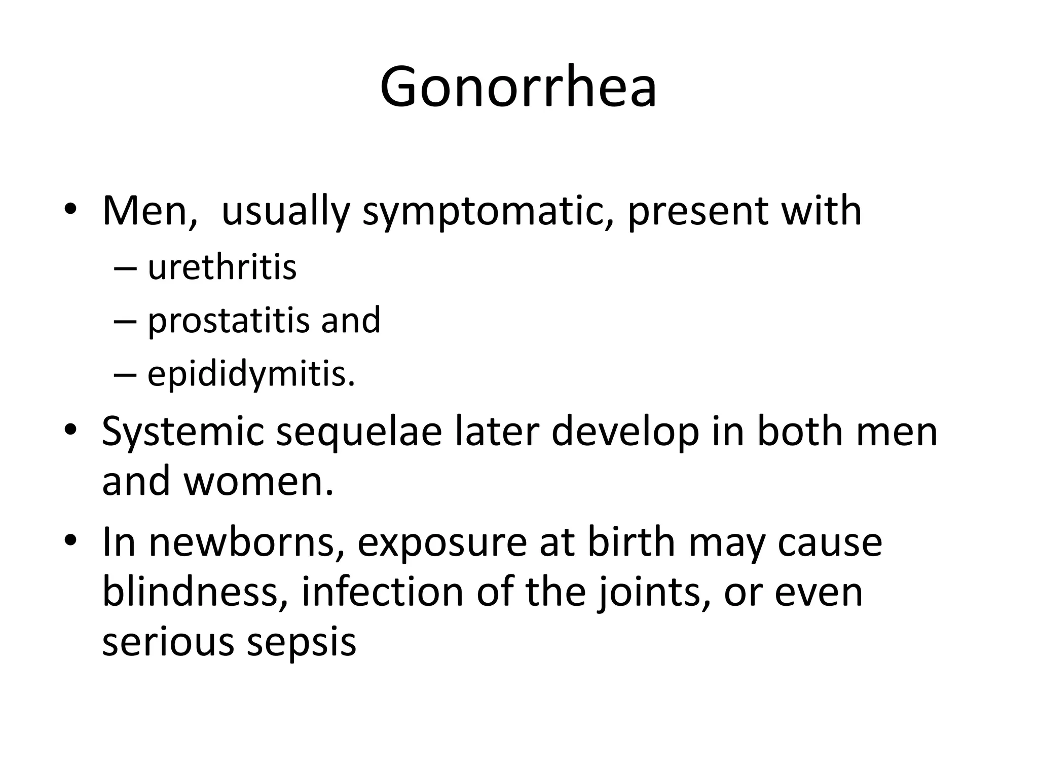 Gonorrhea
• Men, usually symptomatic, present with
– urethritis
– prostatitis and
– epididymitis.
• Systemic sequelae later develop in both men
and women.
• In newborns, exposure at birth may cause
blindness, infection of the joints, or even
serious sepsis
 