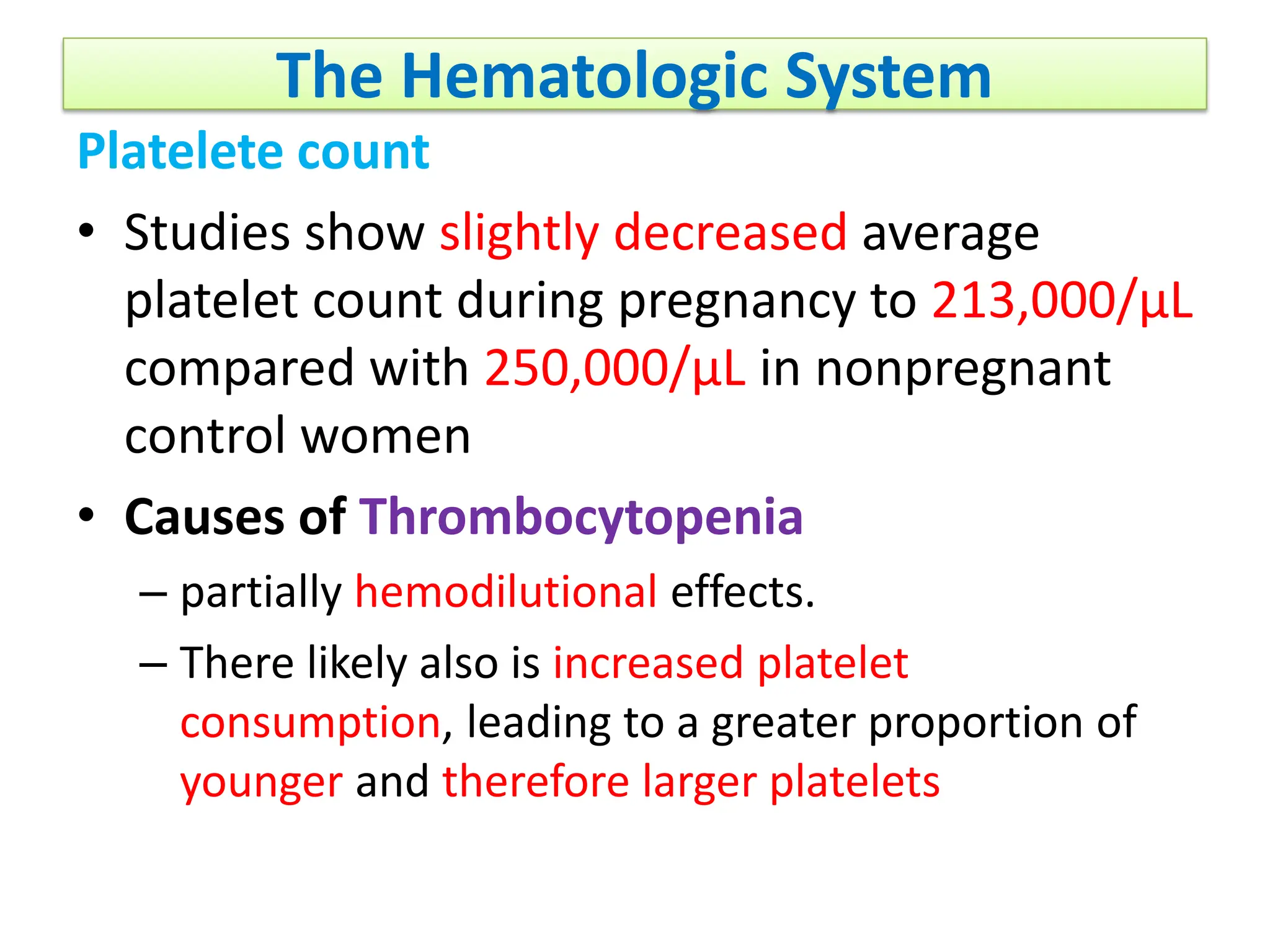 The Hematologic System
Platelete count
• Studies show slightly decreased average
platelet count during pregnancy to 213,000/μL
compared with 250,000/μL in nonpregnant
control women
• Causes of Thrombocytopenia
– partially hemodilutional effects.
– There likely also is increased platelet
consumption, leading to a greater proportion of
younger and therefore larger platelets
 