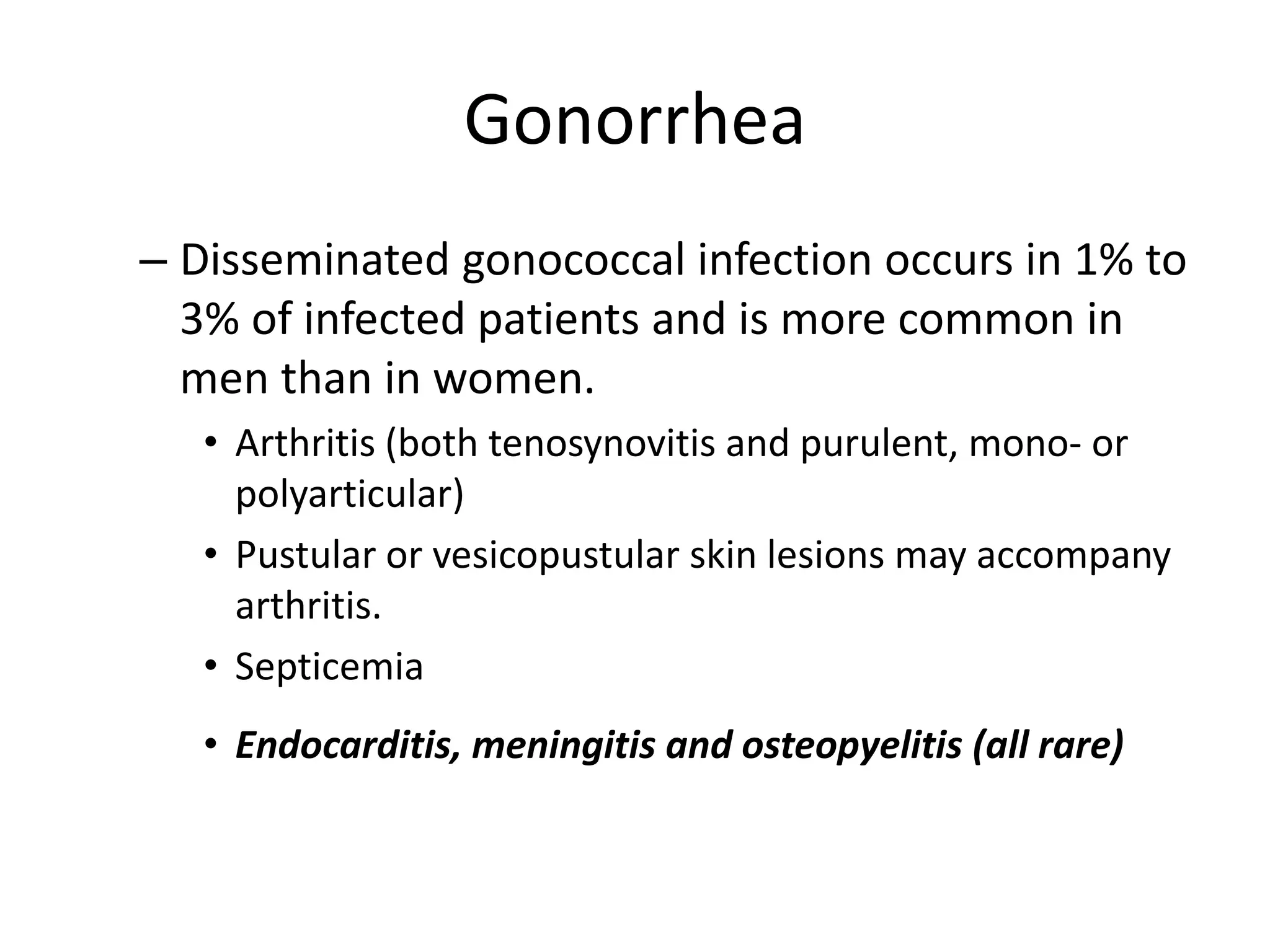 Gonorrhea
– Disseminated gonococcal infection occurs in 1% to
3% of infected patients and is more common in
men than in women.
• Arthritis (both tenosynovitis and purulent, mono- or
polyarticular)
• Pustular or vesicopustular skin lesions may accompany
arthritis.
• Septicemia
• Endocarditis, meningitis and osteopyelitis (all rare)
 