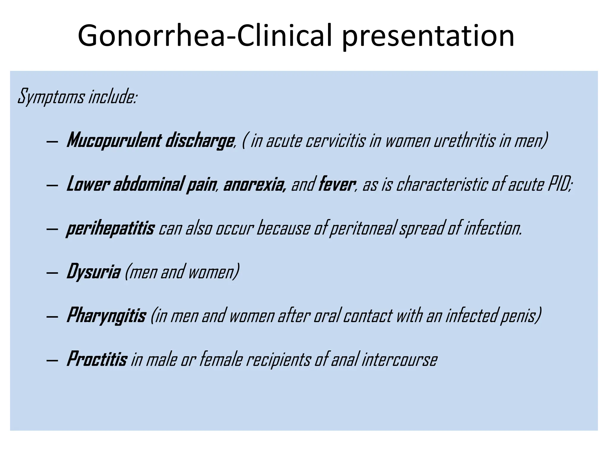 Gonorrhea-Clinical presentation
Symptoms include:
– Mucopurulent discharge, ( in acute cervicitis in women urethritis in men)
– Lower abdominal pain, anorexia, and fever, as is characteristic of acute PID;
– perihepatitis can also occur because of peritoneal spread of infection.
– Dysuria (men and women)
– Pharyngitis (in men and women after oral contact with an infected penis)
– Proctitis in male or female recipients of anal intercourse
 