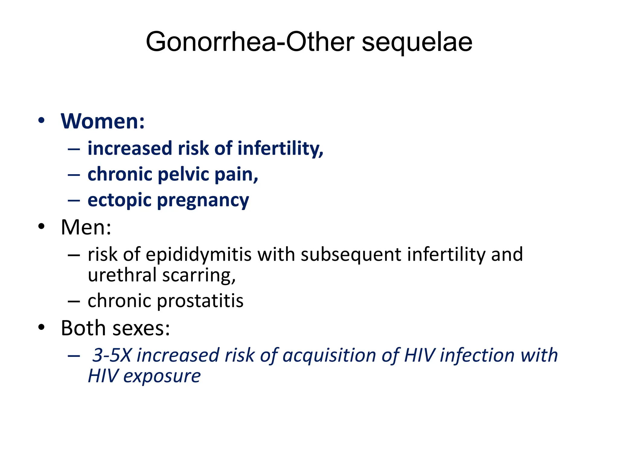 Gonorrhea-Other sequelae
• Women:
– increased risk of infertility,
– chronic pelvic pain,
– ectopic pregnancy
• Men:
– risk of epididymitis with subsequent infertility and
urethral scarring,
– chronic prostatitis
• Both sexes:
– 3-5X increased risk of acquisition of HIV infection with
HIV exposure
 