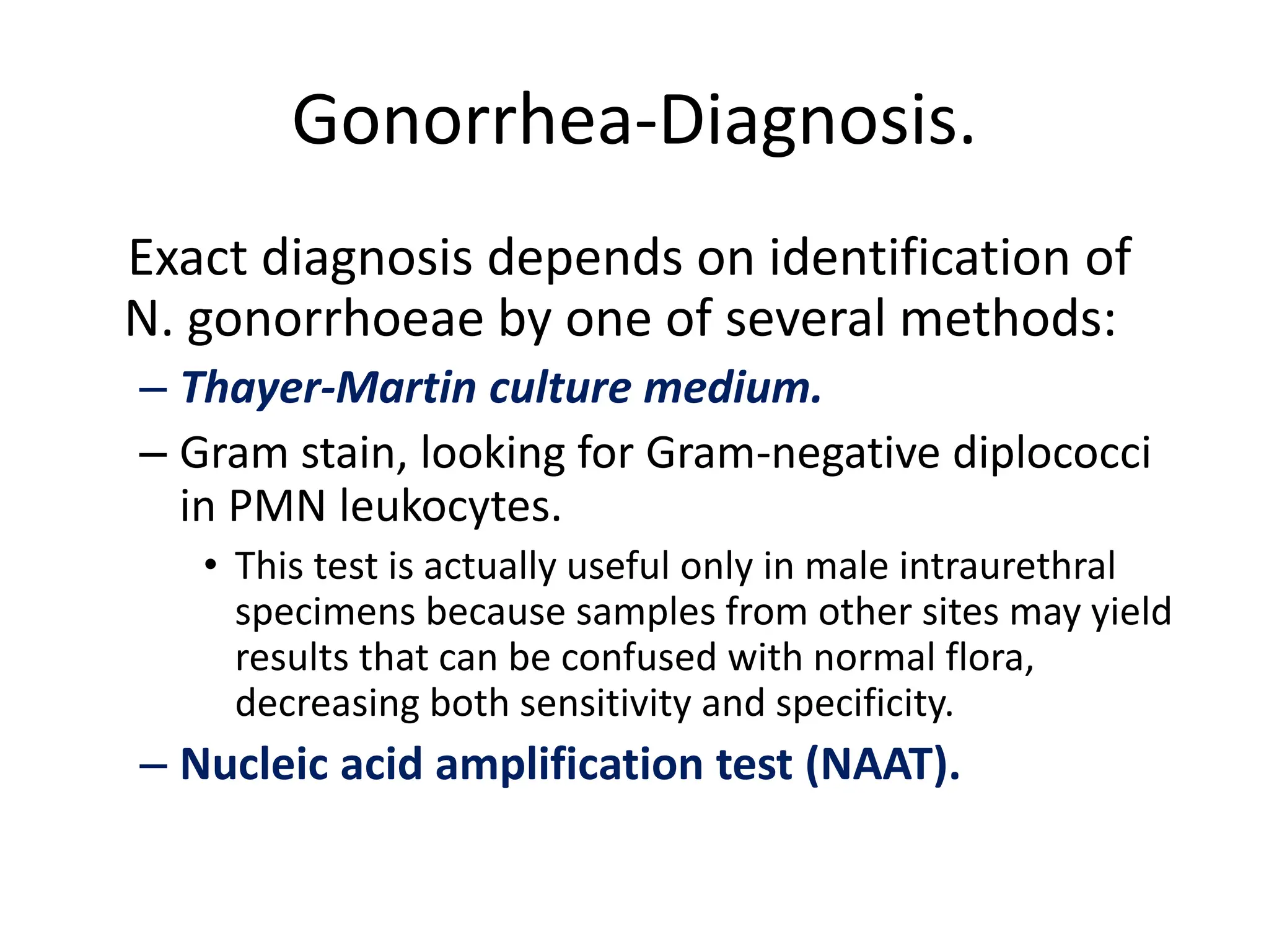 Gonorrhea-Diagnosis.
Exact diagnosis depends on identification of
N. gonorrhoeae by one of several methods:
– Thayer-Martin culture medium.
– Gram stain, looking for Gram-negative diplococci
in PMN leukocytes.
• This test is actually useful only in male intraurethral
specimens because samples from other sites may yield
results that can be confused with normal flora,
decreasing both sensitivity and specificity.
– Nucleic acid amplification test (NAAT).
 