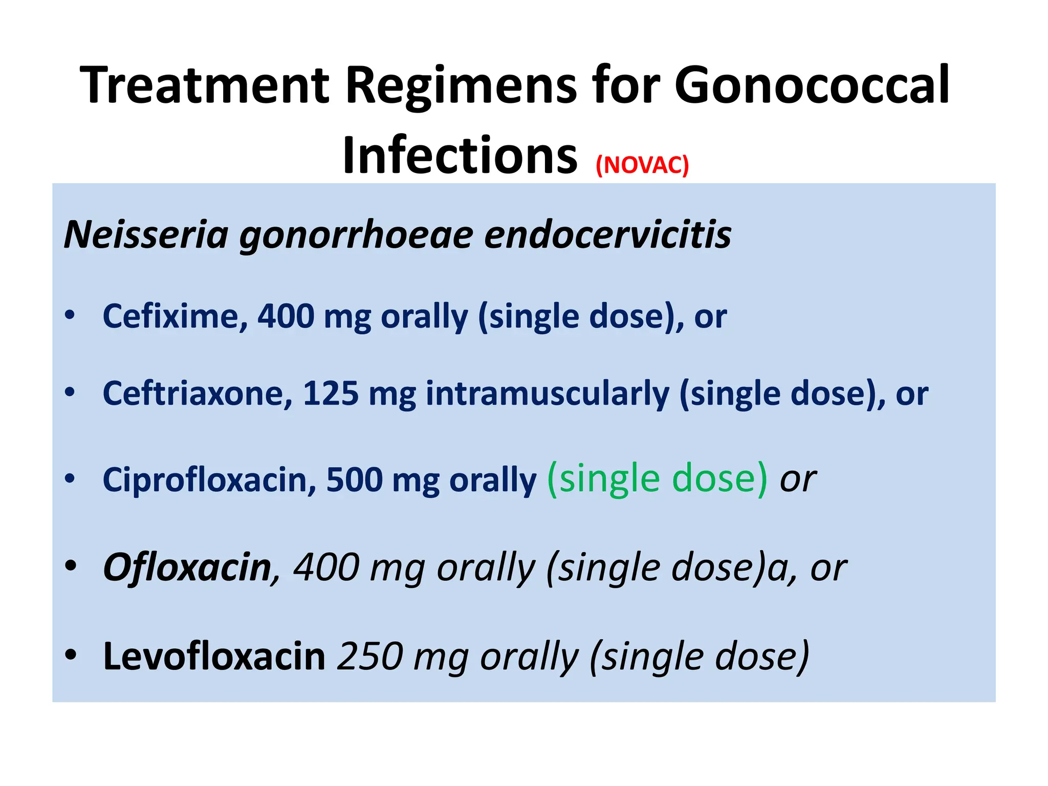 Treatment Regimens for Gonococcal
Infections (NOVAC)
Neisseria gonorrhoeae endocervicitis
• Cefixime, 400 mg orally (single dose), or
• Ceftriaxone, 125 mg intramuscularly (single dose), or
• Ciprofloxacin, 500 mg orally (single dose) or
• Ofloxacin, 400 mg orally (single dose)a, or
• Levofloxacin 250 mg orally (single dose)
 