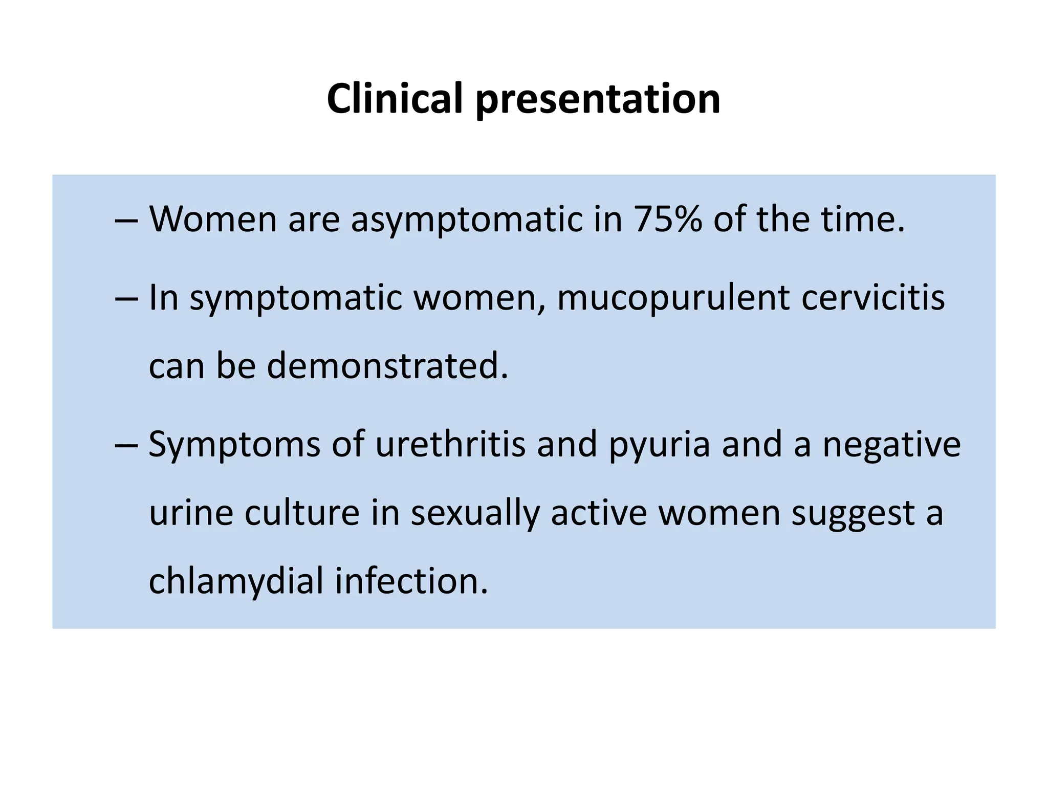 Clinical presentation
– Women are asymptomatic in 75% of the time.
– In symptomatic women, mucopurulent cervicitis
can be demonstrated.
– Symptoms of urethritis and pyuria and a negative
urine culture in sexually active women suggest a
chlamydial infection.
 