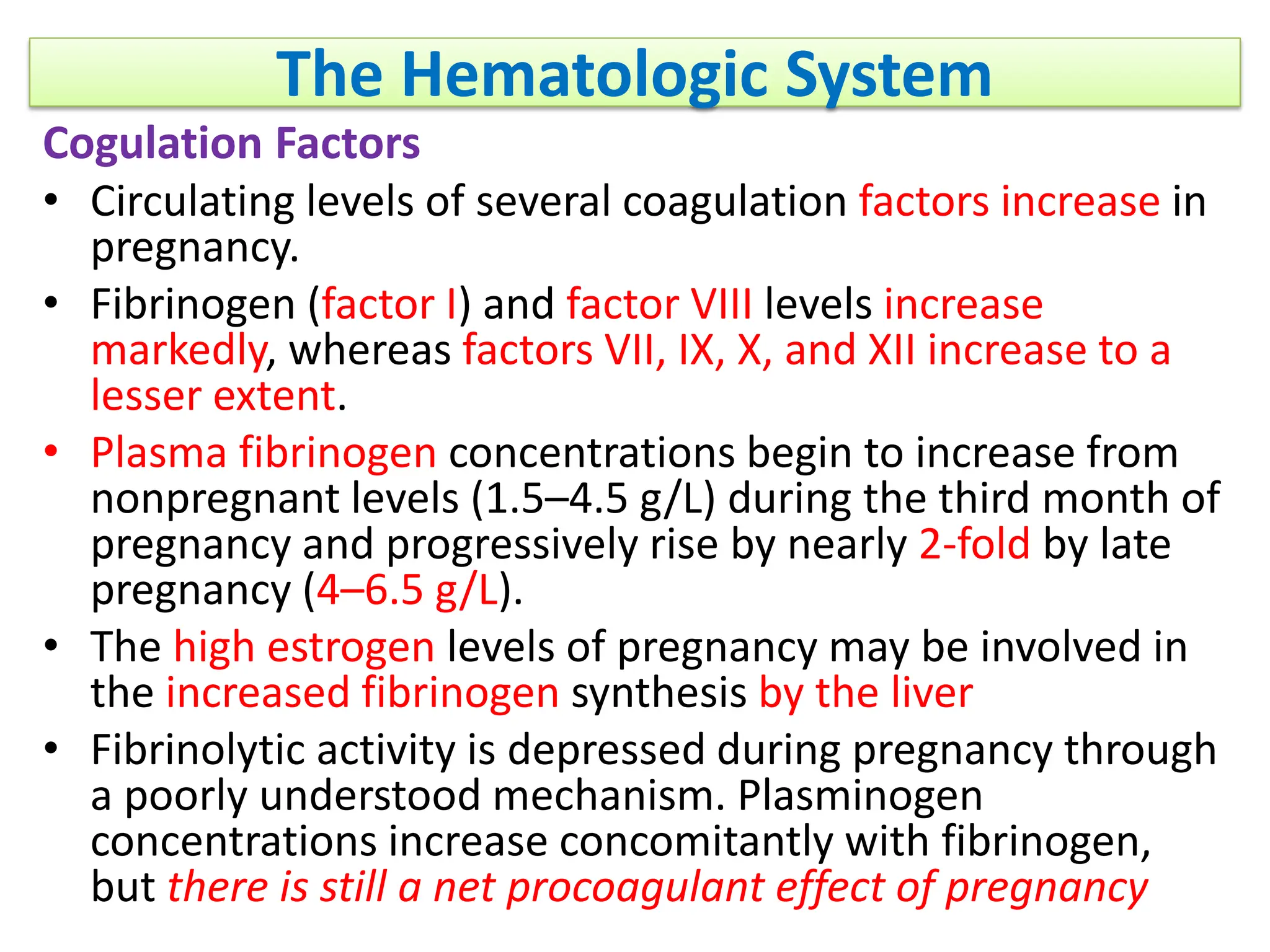The Hematologic System
Cogulation Factors
• Circulating levels of several coagulation factors increase in
pregnancy.
• Fibrinogen (factor I) and factor VIII levels increase
markedly, whereas factors VII, IX, X, and XII increase to a
lesser extent.
• Plasma fibrinogen concentrations begin to increase from
nonpregnant levels (1.5–4.5 g/L) during the third month of
pregnancy and progressively rise by nearly 2-fold by late
pregnancy (4–6.5 g/L).
• The high estrogen levels of pregnancy may be involved in
the increased fibrinogen synthesis by the liver
• Fibrinolytic activity is depressed during pregnancy through
a poorly understood mechanism. Plasminogen
concentrations increase concomitantly with fibrinogen,
but there is still a net procoagulant effect of pregnancy
 