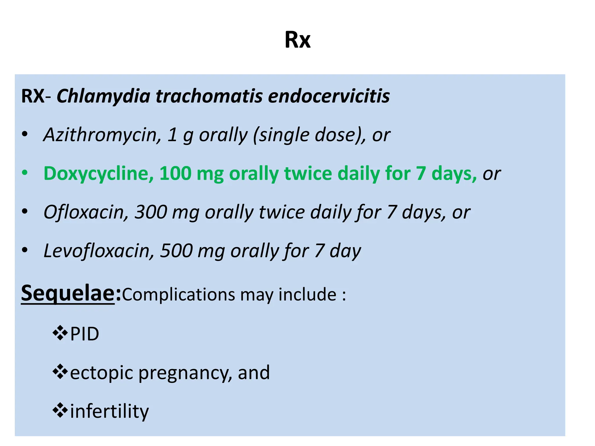 Rx
RX- Chlamydia trachomatis endocervicitis
• Azithromycin, 1 g orally (single dose), or
• Doxycycline, 100 mg orally twice daily for 7 days, or
• Ofloxacin, 300 mg orally twice daily for 7 days, or
• Levofloxacin, 500 mg orally for 7 day
Sequelae:Complications may include :
PID
ectopic pregnancy, and
infertility
 