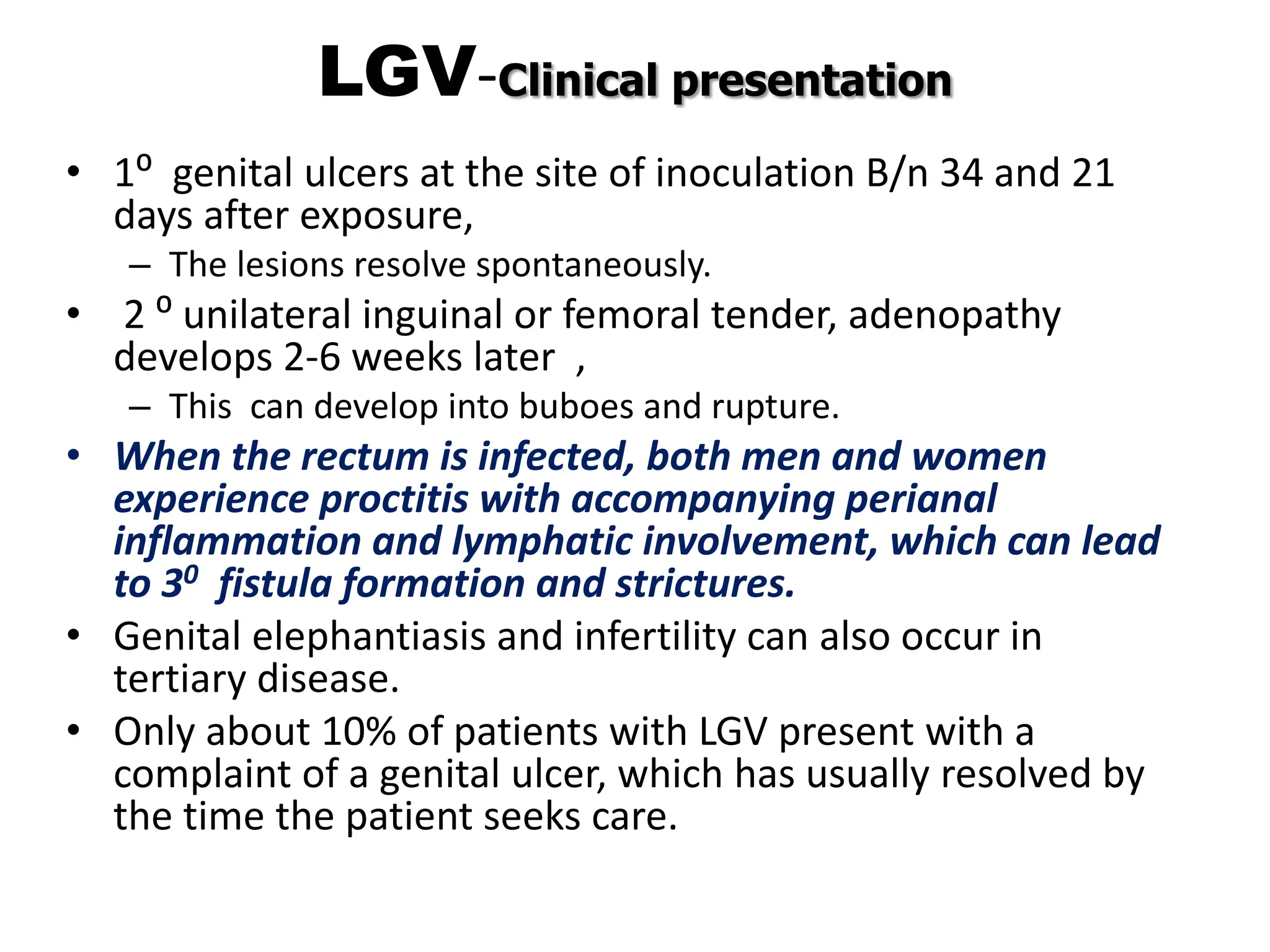 LGV-Clinical presentation
• 1⁰ genital ulcers at the site of inoculation B/n 34 and 21
days after exposure,
– The lesions resolve spontaneously.
• 2 ⁰ unilateral inguinal or femoral tender, adenopathy
develops 2-6 weeks later ,
– This can develop into buboes and rupture.
• When the rectum is infected, both men and women
experience proctitis with accompanying perianal
inflammation and lymphatic involvement, which can lead
to 30 fistula formation and strictures.
• Genital elephantiasis and infertility can also occur in
tertiary disease.
• Only about 10% of patients with LGV present with a
complaint of a genital ulcer, which has usually resolved by
the time the patient seeks care.
 